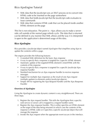 Rico AjaxEngine Tutorial

   • XML data that the JavaScript runs an XSLT process on to convert into
     HTML code to be inserted on the page somewhere
   • XML data that holds JavaScript that the JavaScript code evaluates to
     issue commands
   • XML data that contains HTML code that can be placed inside another
     HTML element on the page

This list is not exhaustive. The point is – Ajax allows you to make a server
side call outside of the normal page refresh cycle. The data that is returned
can be defined in any manner that XML allows and the way it is interpreted
is open to the application’s determined usage of this data.

Rico AjaxEngine

Rico provides a JavaScript object named AjaxEngine that simplifies using Ajax to
update the contents within a page.

The engine provides the following features:
   • A standard XML definition for the basic Ajax response
   • A way to specify that a response is targeted for a specific HTML element
   • Automatic update of the targeted HTML element’s innerHTML with the
      contents of the response
   • A way to specify that a response is targeted for a specific JavaScript Ajax
      response handler
   • Standard mechanism for an Ajax response handler to receive response
      messages
   • Support for multiple Ajax responses as the result of one Ajax request
      (multiple updates to elements and/or JavaScript objects).
   • Simple API for registering the Ajax Request Handler and the Ajax Response
      Handler

Overview of AjaxEngine

Using the AjaxEngine to create dynamic content is very straightforward. There are
three steps.

   1. Register the Ajax request handler. This tells the AjaxEngine that a specific
      web service or server call is mapped to a request handler name.
   2. Register the Ajax response handler. This is either specifies an HTML element
      as the target of the data being returned (in which case the contents of the
      response is HTML code) or it specifies a specific JavaScript object that will
      manage the response
   3. Invoke the Ajax request when the appropriate event occurs in the interface.


                                                                                    2
 