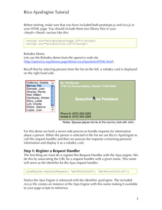 Rico AjaxEngine Tutorial

Before starting, make sure that you have included both prototype.js and rico.js in
your HTML page. You should include these two library files in your
<head></head> section like this:

 <script src="scripts/prototype.js"></script>
 <script src="scripts/rico.js"></script>


Rolodex Demo
Lets use the Rolodex demo from the openrico web site
(http://openrico.org/demos.page?demo=ricoAjaxInnerHTML.html).

Recall that by selecting persons from the list on the left, a rolodex card is displayed
on the right hand side.




For this demo we built a server-side process to handle requests for information
about a person. When the person is selected in the list we use Rico’s AjaxEngine to
call this request handler and then we process the response containing personal
information and display it as a rolodex card.

Step 1: Register a Request Handler
The first thing we must do is register this Request Handler with the Ajax engine. We
do this by associating the URL for a request handler with a given name. This name
will serve as the identifier for the Ajax request handler.

 ajaxEngine.registerRequest( ‘getPersonInfo’, ‘getPersonInfo.do’);


Notice the Ajax Engine is refereced with the identifier ajaxEngine. The included
rico.js file creates an instance of the Ajax Engine with this name making it available
to your page scripts to reference.


                                                                                      3
 