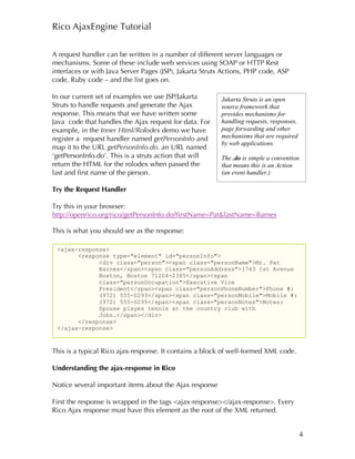Rico AjaxEngine Tutorial

A request handler can be written in a number of different server languages or
mechanisms. Some of these include web services using SOAP or HTTP Rest
interfaces or with Java Server Pages (JSP), Jakarta Struts Actions, PHP code, ASP
code, Ruby code – and the list goes on.

In our current set of examples we use JSP/Jakarta        Jakarta Struts is an open
Struts to handle requests and generate the Ajax          source framework that
response. This means that we have written some           provides mechanisms for
Java code that handles the Ajax request for data. For    handling requests, responses,
example, in the Inner Html/Rolodex demo we have          page forwarding and other
register a request handler named getPersonInfo and       mechanisms that are required
                                                         by web applications.
map it to the URL getPersonInfo.do. an URL named
‘getPersonInfo.do’. This is a struts action that will    The .do is simple a convention
return the HTML for the rolodex when passed the          that means this is an Action
last and first name of the person.                       (an event handler.)

Try the Request Handler

Try this in your browser:
http://openrico.org/rico/getPersonInfo.do?firstName=Pat&lastName=Barnes

This is what you should see as the response:

 <ajax-response>
       <response type="element" id="personInfo">
             <div class="person"><span class="personName">Mr. Pat
             Barnes</span><span class="personAddress">1743 1st Avenue
             Boston, Boston 71204-2345</span><span
             class="personOccupation">Executive Vice
             President</span><span class="personPhoneNumber">Phone #:
             (972) 555-0293</span><span class="personMobile">Mobile #:
             (972) 555-0295</span><span class="personNotes">Notes:
             Spouse playes tennis at the country club with
             John.</span></div>
       </response>
 </ajax-response>



This is a typical Rico ajax-response. It contains a block of well-formed XML code.

Understanding the ajax-response in Rico

Notice several important items about the Ajax response

First the response is wrapped in the tags <ajax-response></ajax-response>. Every
Rico Ajax response must have this element as the root of the XML returned.


                                                                                          4
 