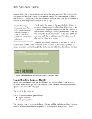 Rico AjaxEngine Tutorial

Second notice the response contained within the ajax-response. The response tags
(<response></response>.) wrap the response content An ajax-response in Rico is
not limited to a single response. It can contain multiple responses. Each response is
marked by the <response></response> set of tags.

  Every Rico Ajax             Third, notice the value of the type attribute. It is set to
  response must have          element. Also notice the value of the id attribute is set
  the <ajax-response>         to personInfo. Together this says to take the contents of
  element as its root         the response and copy it directly to the inner HTML of
  and at contain at           the element with id=personInfo – in this case a DIV on
  least one <response>        our page with the id set to personInfo. Later, we will
                              discuss the other type, object.
  element.
                           And last, notice that contained in the XML is a set of
well-formed XHTML code. The code in this example is the necessary HTML to
create a rolodex card (and coupled with the correct CSS style class) looks like this:




Step 2: Register a Response Handler
So we have a response. And we would like it to create a rolodex card as in our
example. How do we get the Ajax response HTML inserted into the contents of a
specific DIV on our HTML page?

The key is in the response.

Recall that our response specified the
   • type=”element”
   • id=”personInfo”

The element type of response indicates that we will be updating an Html element
directly whose id matches the response id. In this case if we specify a DIV (or


                                                                                            5
 