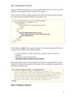 Rico AjaxEngine Tutorial

whatever HTML element that can contain innerHTML) with this id, then it will be
automatically updated with the content of the response.

Here is what our HTML roughly looks like. The DIV with id=personInfo will have
its content replaced with the HTML for the rolodex card.

 <div id="rolodexTabContent" class="accordionTabContentBox">
     <table cellspacing="5" cellpadding="5"><tr>
          <td valign="top">
              <select id="listBox" onchange="getPersonInfo(this)">
                   [snip]
              </select>
          </td>
          <td>
              <div style="display:inline" id="personInfo">
                   Select a name to the left to see the AJAX rolodex entry
                   for the selected person.
              </div>
          </td>
     </tr></table>
 </div>




The div that is in bold is the response handler. Two things are required for Rico to
recognize this element as the response handler:

   1. Give the element an id that matches the id of the response in the ajax-
      response
   2. Register the element id with Rico
      ajaxEngine.registerAjaxElement(‘personInfo’);

When the response returns the AjaxEngine will copy the response HTML into the
innerHTML of the DIV (personInfo). The result in this case would be equivalent to
the following HTML code:

 <div style="display:inline" id="personInfo">
    <div class="person"><span class="personName">Mr. Pat
    Barnes</span><span class="personAddress">1743 1st Avenue Boston,
    Boston 71204-2345</span><span class="personOccupation">Executive
    Vice President</span><span class="personPhoneNumber">Phone #:
    (972) 555-0293</span><span class="personMobile">Mobile #: (972)
    555-0295</span><span class="personNotes">Notes: Spouse playes
    tennis at the country club with John.</span></div>
 </div>


Step 3: Initiating a Request


                                                                                       6
 