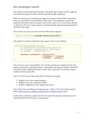 Rico AjaxEngine Tutorial

This leads us to the third and final step, making the Ajax request. At this stage we
have both the request handler and the response handler registered.

What we need now is something to trigger the request. In the HTML code above,
notice we provided an event handler on the select. We registered a JavaScript
method to be fired on the onchange event in the <select> list. Every time a person
is selected in the list an Ajax request is initiated and the response gets populated in
the DIV on the right.

Here is how we set up our event on the HTML Select element.

  <select id="listBox" onchange="getPersonInfo(this)">


The getPerson function makes the Ajax request. Here is the method:

 function getPersonInfo(selectBox) {
       var nameToLookup = selectBox.value.split(",");
       var firstName = nameToLookup[1].substring(1);
       var lastName = nameToLookup[0];

         ajaxEngine.sendRequest( 'getPersonInfo',
                                 "firstName=" + firstName,
                                 "lastName=" + lastName );
 }


This function’s main responsibility is to call the sendRequest method on the Ajax
Engine passing the request parameters expected by our request handler (remember
our Struts Action, getPersonInfo.do?) Notice that it uses the name for the request
handler not the actual URL.

That’s it!! Let’s review how to get Ajax running in your page.

     1. Register your Ajax request handler
     2. Register your Ajax response handler
     3. Invoke sendRequest in the appropriate event.

Let’s look at the second type of response type—object. The Form Letter Updater
demo (http://openrico.org/demos.page?demo=ricoAjaxComplex.html.)

In this demo, selecting a person on the left causes the personal information to be
substituted into the form letter (a mail merge.)




                                                                                       7
 