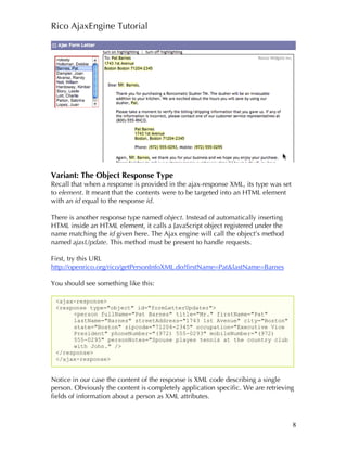Rico AjaxEngine Tutorial




Variant: The Object Response Type
Recall that when a response is provided in the ajax-response XML, its type was set
to element. It meant that the contents were to be targeted into an HTML element
with an id equal to the response id.

There is another response type named object. Instead of automatically inserting
HTML inside an HTML element, it calls a JavaScript object registered under the
name matching the id given here. The Ajax engine will call the object’s method
named ajaxUpdate. This method must be present to handle requests.

First, try this URL
http://openrico.org/rico/getPersonInfoXML.do?firstName=Pat&lastName=Barnes

You should see something like this:

 <ajax-response>
 <response type="object" id="formLetterUpdater">
      <person fullName="Pat Barnes" title="Mr." firstName="Pat"
      lastName="Barnes" streetAddress="1743 1st Avenue" city="Boston"
      state="Boston" zipcode="71204-2345" occupation="Executive Vice
      President" phoneNumber="(972) 555-0293" mobileNumber="(972)
      555-0295" personNotes="Spouse playes tennis at the country club
      with John." />
 </response>
 </ajax-response>


Notice in our case the content of the response is XML code describing a single
person. Obviously the content is completely application specific. We are retrieving
fields of information about a person as XML attributes.



                                                                                     8
 