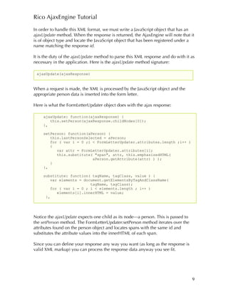 Rico AjaxEngine Tutorial

In order to handle this XML format, we must write a JavaScript object that has an
ajaxUpdate method. When the response is returned, the AjaxEngine will note that it
is of object type and locate the JavaScript object that has been registered under a
name matching the response id.

It is the duty of the ajaxUpdate method to parse this XML response and do with it as
necessary in the application. Here is the ajaxUpdate method signature:

 ajaxUpdate(ajaxResponse)



When a request is made, the XML is processed by the JavaScript object and the
appropriate person data is inserted into the form letter.

Here is what the FormLetterUpdater object does with the ajax response:

     ajaxUpdate: function(ajaxResponse) {
        this.setPerson(ajaxResponse.childNodes[0]);
     },

     setPerson: function(aPerson) {
        this.lastPersonSelected = aPerson;
        for ( var i = 0 ;i < FormLetterUpdater.attributes.length ;i++ )
        {
           var attr = FormLetterUpdater.attributes[i];
           this.substitute( "span", attr, this.emphasizedHTML(
                           aPerson.getAttribute(attr) ) );
        }
     },

     substitute: function( tagName, tagClass, value ) {
         var elements = document.getElementsByTagAndClassName(
                           tagName, tagClass);
         for ( var i = 0 ; i < elements.length ; i++ )
            elements[i].innerHTML = value;
      },




Notice the ajaxUpdate expects one child as its node—a person. This is passed to
the setPerson method. The FormLetterUpdater:setPerson method iterates over the
attributes found on the person object and locates spans with the same id and
substitutes the attribute values into the innerHTML of each span.

Since you can define your response any way you want (as long as the response is
valid XML markup) you can process the response data anyway you see fit.




                                                                                  9
 