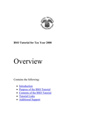 BSO Tutorial for Tax Year 2008




Overview

Contains the following:

  •   Introduction
  •   Purpose of the BSO Tutorial
  •   Contents of the BSO Tutorial
  •   Tutorial Links
  •   Additional Support
 