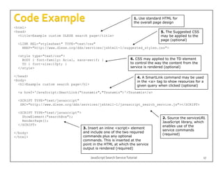 1. Use standard HTML for
                                                                       the overall page design
<html>
<head>                                                                                    5. The Suggested CSS
                                                                                          5
  <title>Example custom DLESE search page</title>                                         may be applied to the
                                                                                          page (optional)
  <LINK REL="stylesheet" TYPE="text/css"
    HREF="http://www.dlese.org/dds/services/jshtml1-1/suggested_styles.css">

  <style type="text/css">
    BODY { font-family: Arial, sans-serif; }                         6. CSS may applied to the TD element
    TD { font-size:10pt; }                                           to control the way the content from the
  </style>                                                           service is rendered (optional)

</head>
 /h d                                                                        4. A SmartLink command may be used
<body>                                                                       in the <a> tag to show resources for a
  <h1>Example custom search page</h1>                                        given query when clicked (optional)
  <a href='JavaScript:SmartLink("tsunamis","Tsunamis")'>Tsunamis</a>

  <SCRIPT TYPE="text/javascript"
   SRC="http://www.dlese.org/dds/services/jshtml1-1/javascript_search_service.js"></SCRIPT>

  <SCRIPT TYPE="text/javascript">
    ShowElement("searchBox");                                                              2. Source the serviceURL
    RenderPage();                                                                          JavaScript library, which
  </SCRIPT>                                                                                enables use of the
                                    3. Insert an inline <script> element
                                                                                           service commands
</body>                             and include one of the two required
                                                                                           (required)
</html>                             commands plus any optional
                                    commands.
                                    commands This is inserted at the
                                    point in the HTML at which the service
                                    output is rendered (required)

                                        JavaScript Search Service Tutorial                                        17
 