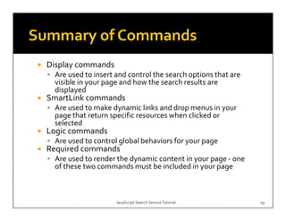 p y
Display commands
 Are used to insert and control the search options that are 
 visible in your page and how the search results are 
 displayed
SmartLink commands
 Are used to make dynamic links and drop menus in your 
 page that return specific resources when clicked or 
 selected 
Logic commands
 Are used to control global behaviors for your page 
Required commands
  q
 Are used to render the dynamic content in your page ‐ one 
 of these two commands must be included in your page



                    JavaScript Search Service Tutorial         19
 