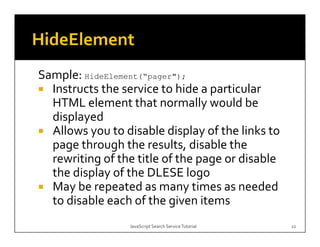 Sample: HideElement( pager );
        HideElement(“pager");
  Instructs the service to hide a particular 
                                 y
  HTML element that normally would be 
  displayed
  Allows you to disable display of the links to 
  page through the results, disable the 
  rewriting of the title of the page or disable 
  the display of the DLESE logo
  th  di l   f th  DLESE l
  May be repeated as many times as needed 
  to disable each of the given items
                  JavaScript Search Service Tutorial   22
 