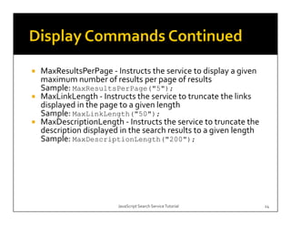 MaxResultsPerPage ‐ Instructs the service to display a given 
MaxResultsPerPage 
maximum number of results per page of results
Sample: MaxResultsPerPage("5");
MaxLinkLength 
MaxLinkLength ‐ Instructs the service to truncate the links 
displayed in the page to a given length
Sample: MaxLinkLength("50");
MaxDescriptionLength ‐ Instructs the service to truncate the 
description displayed in the search results to a given length
Sample: MaxDescriptionLength("200");




                     JavaScript Search Service Tutorial         24
 
