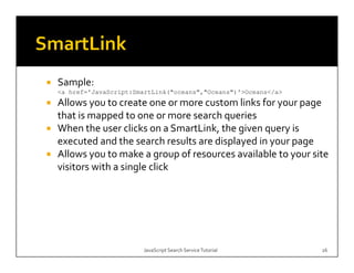 Sample:
<a href='JavaScript:SmartLink("oceans","Oceans")'>Oceans</a>
Allows you to create one or more custom links for your page 
that is mapped to one or more search queries
           pp                         q
When the user clicks on a SmartLink, the given query is 
executed and the search results are displayed in your page
Allows you to make a group of resources available to your site 
visitors with a single click




                       JavaScript Search Service Tutorial      26
 