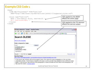 <head>
  <LINK REL="stylesheet" TYPE="text/css"
    HREF="http://www.dlese.org/dds/services/jshtml1-1/suggested_styles.css">
    HREF "htt //     dl       /dd /    i   /j ht l1 1/      t d t l       ">

  <style type="text/css">                                               CSS applied to the BODY
    BODY { font-family: Arial, sans-serif; }                            effects the entire page
    TD { font-size:10pt; }
  </style>
   /style                                                               CSS applied to the TD element
</head>                                                                 effects the service output




                                   JavaScript Search Service Tutorial                                   33
 