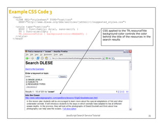 <head>
  <LINK REL="stylesheet" TYPE="text/css"
    HREF="http://www.dlese.org/dds/services/jshtml1-1/suggested_styles.css">
  <style type="text/css">
    BODY { font-family: Arial, sans-serif; }
    TD { font-size:10pt; }                                              CSS applied to the TR.resourceTitle
    TR.resourceTitle { background-color:#ddddff; }                      background-color controls the color
  </style>                                                              behind the title of the resources in the
</head>                                                                 search results




                                   JavaScript Search Service Tutorial                                         35
 