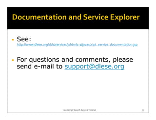 •   See:
    S
    http://www.dlese.org/dds/services/jshtml1‐1/javascript_service_documentation.jsp



•   For questions and comments, please
    send e-mail to support@dlese org
         e mail    support@dlese.org




                                  JavaScript Search Service Tutorial                   37
 