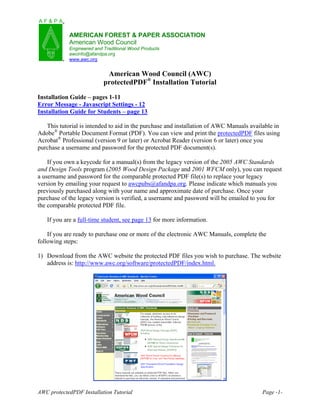 AMERICAN FOREST & PAPER ASSOCIATION
            American Wood Council
            Engineered and Traditional Wood Products
            awcinfo@afandpa.org
            www.awc.org


                            American Wood Council (AWC)
                           protectedPDF® Installation Tutorial
Installation Guide – pages 1-11
Error Message - Javascript Settings - 12
Installation Guide for Students – page 13

   This tutorial is intended to aid in the purchase and installation of AWC Manuals available in
Adobe® Portable Document Format (PDF). You can view and print the protectedPDF files using
Acrobat® Professional (version 9 or later) or Acrobat Reader (version 6 or later) once you
purchase a username and password for the protected PDF document(s).

    If you own a keycode for a manual(s) from the legacy version of the 2005 AWC Standards
and Design Tools program (2005 Wood Design Package and 2001 WFCM only), you can request
a username and password for the comparable protected PDF file(s) to replace your legacy
version by emailing your request to awcpubs@afandpa.org. Please indicate which manuals you
previously purchased along with your name and approximate date of purchase. Once your
purchase of the legacy version is verified, a username and password will be emailed to you for
the comparable protected PDF file.

   If you are a full-time student, see page 13 for more information.

    If you are ready to purchase one or more of the electronic AWC Manuals, complete the
following steps:

1) Download from the AWC website the protected PDF files you wish to purchase. The website
   address is: http://www.awc.org/software/protectedPDF/index.html.




AWC protectedPDF Installation Tutorial                                                   Page -1-
 