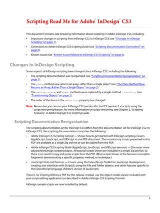 Scripting Read Me for Adobe® InDesign® CS3

       This document contains late-breaking information about scripting in Adobe InDesign CS3, including:
       •   Important changes in scripting from InDesign CS2 to InDesign CS3 (see “Changes in InDesign
           Scripting” on page 1).
       •   Corrections to Adobe InDesign CS3 Scripting Guide (see “Scripting Documentation Corrections” on
           page 6).
       •   Known issues (see “Known Issues Related to InDesign CS3 Scripting” on page 6).


Changes in InDesign Scripting
       Some aspects of InDesign scripting have changed since InDesign CS2, including the following:
       •   The scripting documentation was reorganized (see “Scripting Documentation Reorganization” on
           page 1).
       •   The place method now returns an array, rather than a single object (see “The Place Method Now
           Returns an Array, Rather Than a Single Object” on page 2).
       •   The resize, rotate, and shear methods were replaced by a single method, transform. (see
           “Transforming Objects” on page 2).
       •   The order of the items in the selection property has changed.

       Note: Remember you can run your InDesign CS2 (version 4.x) and CS (version 3.x) scripts using the
             script-versioning feature. For more information on script versioning, see Chapter 2, “Scripting
             Features,” in Adobe InDesign CS3 Scripting Guide.


  Scripting Documentation Reorganization
       The scripting documentation set for InDesign CS3 differs from the documentation set for InDesign CS2. In
       InDesign CS3, the scripting documentation comprises the following:
       •   Adobe InDesign CS3 Scripting Tutorial — Shows how to get started with InDesign scripting. Covers
           AppleScript, JavaScript, and VBScript in one PDF document. The introductory scripts presented in this
           PDF are available as a single Zip archive or can be copied from the PDF.
       •   Adobe InDesign CS3 Scripting Guide (AppleScript, JavaScript, and VBScript versions) — Discusses more
           advanced InDesign scripting topics. All tutorial scripts shown are included in a single Zip archive, so
           there is no need to copy and paste scripts from the PDF. (Most scripts shown in the text are incomplete
           fragments demonstrating a specific property, method, or technique.)
       •   JavaScript Tools and Features — Covers using the ExtendScript Toolkit for JavaScript development,
           creating user interfaces with ScriptUI, using the File and Folder objects, and other features specific to
           the ExtendScript language (Adobe’s version of JavaScript).

       There is no Scripting Reference PDF for this release. Instead, use the object-model viewer included with
       your script-editing application (as described in Adobe InDesign CS3 Scripting Tutorial).

       InDesign sample scripts are now installed by default.



                                                                                                                       1
 