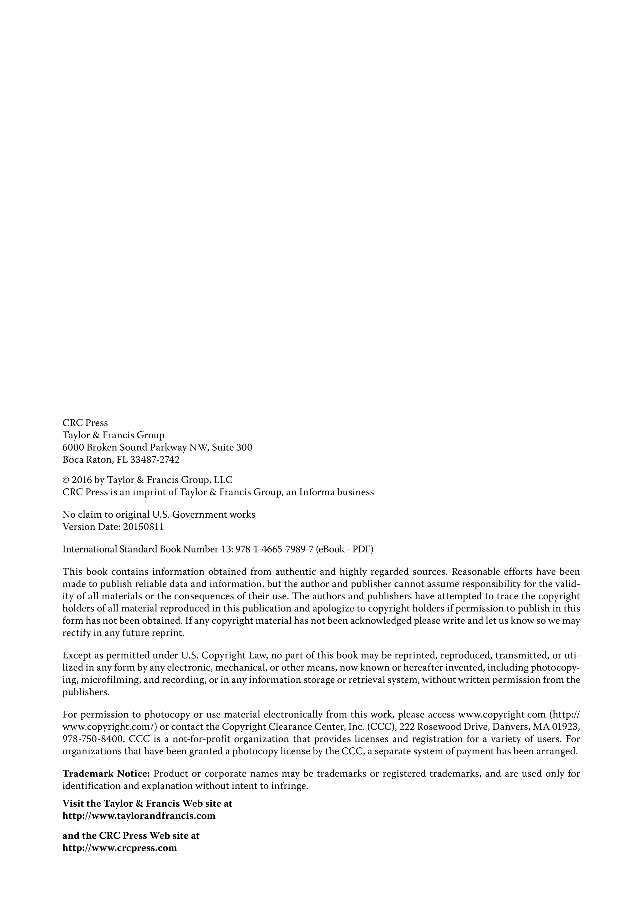 CRC Press
Taylor & Francis Group
6000 Broken Sound Parkway NW, Suite 300
Boca Raton, FL 33487-2742
© 2016 by Taylor & Francis Group, LLC
CRC Press is an imprint of Taylor & Francis Group, an Informa business
No claim to original U.S. Government works
Version Date: 20150811
International Standard Book Number-13: 978-1-4665-7989-7 (eBook - PDF)
This book contains information obtained from authentic and highly regarded sources. Reasonable efforts have been
made to publish reliable data and information, but the author and publisher cannot assume responsibility for the valid-
ity of all materials or the consequences of their use. The authors and publishers have attempted to trace the copyright
holders of all material reproduced in this publication and apologize to copyright holders if permission to publish in this
form has not been obtained. If any copyright material has not been acknowledged please write and let us know so we may
rectify in any future reprint.
Except as permitted under U.S. Copyright Law, no part of this book may be reprinted, reproduced, transmitted, or uti-
lized in any form by any electronic, mechanical, or other means, now known or hereafter invented, including photocopy-
ing, microfilming, and recording, or in any information storage or retrieval system, without written permission from the
publishers.
For permission to photocopy or use material electronically from this work, please access www.copyright.com (http://
www.copyright.com/) or contact the Copyright Clearance Center, Inc. (CCC), 222 Rosewood Drive, Danvers, MA 01923,
978-750-8400. CCC is a not-for-profit organization that provides licenses and registration for a variety of users. For
organizations that have been granted a photocopy license by the CCC, a separate system of payment has been arranged.
Trademark Notice: Product or corporate names may be trademarks or registered trademarks, and are used only for
identification and explanation without intent to infringe.
Visit the Taylor & Francis Web site at
http://www.taylorandfrancis.com
and the CRC Press Web site at
http://www.crcpress.com
 