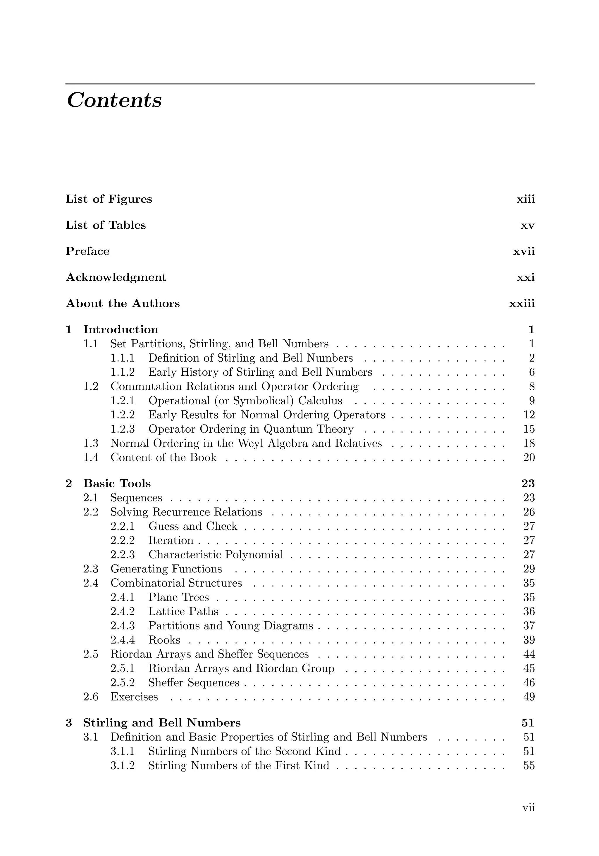 Contents
List of Figures xiii
List of Tables xv
Preface xvii
Acknowledgment xxi
About the Authors xxiii
1 Introduction 1
1.1 Set Partitions, Stirling, and Bell Numbers . . . . . . . . . . . . . . . . . . . 1
1.1.1 Deﬁnition of Stirling and Bell Numbers . . . . . . . . . . . . . . . . 2
1.1.2 Early History of Stirling and Bell Numbers . . . . . . . . . . . . . . 6
1.2 Commutation Relations and Operator Ordering . . . . . . . . . . . . . . . 8
1.2.1 Operational (or Symbolical) Calculus . . . . . . . . . . . . . . . . . 9
1.2.2 Early Results for Normal Ordering Operators . . . . . . . . . . . . . 12
1.2.3 Operator Ordering in Quantum Theory . . . . . . . . . . . . . . . . 15
1.3 Normal Ordering in the Weyl Algebra and Relatives . . . . . . . . . . . . . 18
1.4 Content of the Book . . . . . . . . . . . . . . . . . . . . . . . . . . . . . . . 20
2 Basic Tools 23
2.1 Sequences . . . . . . . . . . . . . . . . . . . . . . . . . . . . . . . . . . . . . 23
2.2 Solving Recurrence Relations . . . . . . . . . . . . . . . . . . . . . . . . . . 26
2.2.1 Guess and Check . . . . . . . . . . . . . . . . . . . . . . . . . . . . . 27
2.2.2 Iteration . . . . . . . . . . . . . . . . . . . . . . . . . . . . . . . . . . 27
2.2.3 Characteristic Polynomial . . . . . . . . . . . . . . . . . . . . . . . . 27
2.3 Generating Functions . . . . . . . . . . . . . . . . . . . . . . . . . . . . . . 29
2.4 Combinatorial Structures . . . . . . . . . . . . . . . . . . . . . . . . . . . . 35
2.4.1 Plane Trees . . . . . . . . . . . . . . . . . . . . . . . . . . . . . . . . 35
2.4.2 Lattice Paths . . . . . . . . . . . . . . . . . . . . . . . . . . . . . . . 36
2.4.3 Partitions and Young Diagrams . . . . . . . . . . . . . . . . . . . . . 37
2.4.4 Rooks . . . . . . . . . . . . . . . . . . . . . . . . . . . . . . . . . . . 39
2.5 Riordan Arrays and Sheﬀer Sequences . . . . . . . . . . . . . . . . . . . . . 44
2.5.1 Riordan Arrays and Riordan Group . . . . . . . . . . . . . . . . . . 45
2.5.2 Sheﬀer Sequences . . . . . . . . . . . . . . . . . . . . . . . . . . . . . 46
2.6 Exercises . . . . . . . . . . . . . . . . . . . . . . . . . . . . . . . . . . . . . 49
3 Stirling and Bell Numbers 51
3.1 Deﬁnition and Basic Properties of Stirling and Bell Numbers . . . . . . . . 51
3.1.1 Stirling Numbers of the Second Kind . . . . . . . . . . . . . . . . . . 51
3.1.2 Stirling Numbers of the First Kind . . . . . . . . . . . . . . . . . . . 55
vii
 