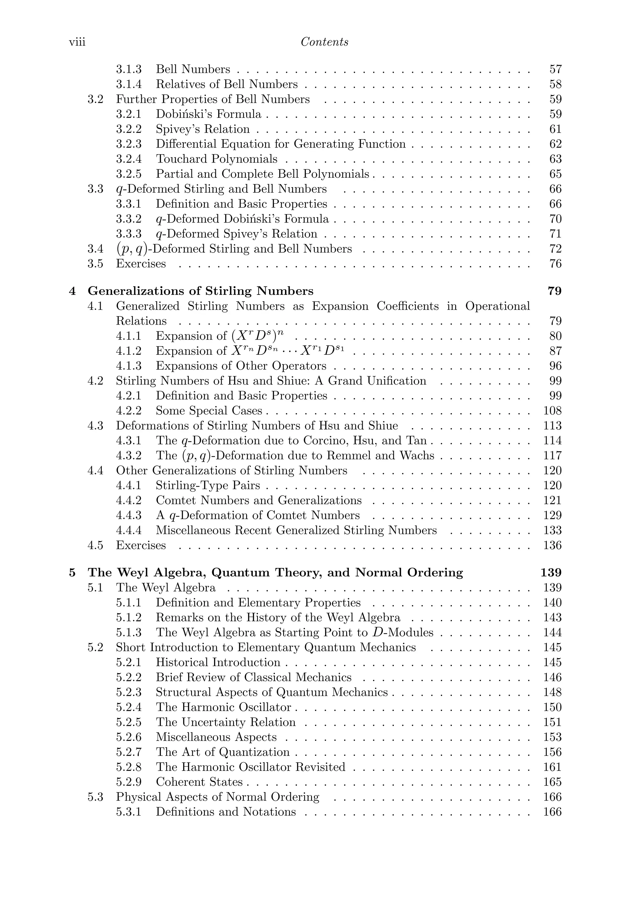 viii Contents
3.1.3 Bell Numbers . . . . . . . . . . . . . . . . . . . . . . . . . . . . . . . 57
3.1.4 Relatives of Bell Numbers . . . . . . . . . . . . . . . . . . . . . . . . 58
3.2 Further Properties of Bell Numbers . . . . . . . . . . . . . . . . . . . . . . 59
3.2.1 Dobiński’s Formula . . . . . . . . . . . . . . . . . . . . . . . . . . . . 59
3.2.2 Spivey’s Relation . . . . . . . . . . . . . . . . . . . . . . . . . . . . . 61
3.2.3 Diﬀerential Equation for Generating Function . . . . . . . . . . . . . 62
3.2.4 Touchard Polynomials . . . . . . . . . . . . . . . . . . . . . . . . . . 63
3.2.5 Partial and Complete Bell Polynomials . . . . . . . . . . . . . . . . . 65
3.3 q-Deformed Stirling and Bell Numbers . . . . . . . . . . . . . . . . . . . . 66
3.3.1 Deﬁnition and Basic Properties . . . . . . . . . . . . . . . . . . . . . 66
3.3.2 q-Deformed Dobiński’s Formula . . . . . . . . . . . . . . . . . . . . . 70
3.3.3 q-Deformed Spivey’s Relation . . . . . . . . . . . . . . . . . . . . . . 71
3.4 (p, q)-Deformed Stirling and Bell Numbers . . . . . . . . . . . . . . . . . . 72
3.5 Exercises . . . . . . . . . . . . . . . . . . . . . . . . . . . . . . . . . . . . . 76
4 Generalizations of Stirling Numbers 79
4.1 Generalized Stirling Numbers as Expansion Coeﬃcients in Operational
Relations . . . . . . . . . . . . . . . . . . . . . . . . . . . . . . . . . . . . . 79
4.1.1 Expansion of (Xr
Ds
)n
. . . . . . . . . . . . . . . . . . . . . . . . . 80
4.1.2 Expansion of Xrn
Dsn
· · · Xr1
Ds1
. . . . . . . . . . . . . . . . . . . 87
4.1.3 Expansions of Other Operators . . . . . . . . . . . . . . . . . . . . . 96
4.2 Stirling Numbers of Hsu and Shiue: A Grand Uniﬁcation . . . . . . . . . . 99
4.2.1 Deﬁnition and Basic Properties . . . . . . . . . . . . . . . . . . . . . 99
4.2.2 Some Special Cases . . . . . . . . . . . . . . . . . . . . . . . . . . . . 108
4.3 Deformations of Stirling Numbers of Hsu and Shiue . . . . . . . . . . . . . 113
4.3.1 The q-Deformation due to Corcino, Hsu, and Tan . . . . . . . . . . . 114
4.3.2 The (p, q)-Deformation due to Remmel and Wachs . . . . . . . . . . 117
4.4 Other Generalizations of Stirling Numbers . . . . . . . . . . . . . . . . . . 120
4.4.1 Stirling-Type Pairs . . . . . . . . . . . . . . . . . . . . . . . . . . . . 120
4.4.2 Comtet Numbers and Generalizations . . . . . . . . . . . . . . . . . 121
4.4.3 A q-Deformation of Comtet Numbers . . . . . . . . . . . . . . . . . 129
4.4.4 Miscellaneous Recent Generalized Stirling Numbers . . . . . . . . . 133
4.5 Exercises . . . . . . . . . . . . . . . . . . . . . . . . . . . . . . . . . . . . . 136
5 The Weyl Algebra, Quantum Theory, and Normal Ordering 139
5.1 The Weyl Algebra . . . . . . . . . . . . . . . . . . . . . . . . . . . . . . . . 139
5.1.1 Deﬁnition and Elementary Properties . . . . . . . . . . . . . . . . . 140
5.1.2 Remarks on the History of the Weyl Algebra . . . . . . . . . . . . . 143
5.1.3 The Weyl Algebra as Starting Point to D-Modules . . . . . . . . . . 144
5.2 Short Introduction to Elementary Quantum Mechanics . . . . . . . . . . . 145
5.2.1 Historical Introduction . . . . . . . . . . . . . . . . . . . . . . . . . . 145
5.2.2 Brief Review of Classical Mechanics . . . . . . . . . . . . . . . . . . 146
5.2.3 Structural Aspects of Quantum Mechanics . . . . . . . . . . . . . . . 148
5.2.4 The Harmonic Oscillator . . . . . . . . . . . . . . . . . . . . . . . . . 150
5.2.5 The Uncertainty Relation . . . . . . . . . . . . . . . . . . . . . . . . 151
5.2.6 Miscellaneous Aspects . . . . . . . . . . . . . . . . . . . . . . . . . . 153
5.2.7 The Art of Quantization . . . . . . . . . . . . . . . . . . . . . . . . . 156
5.2.8 The Harmonic Oscillator Revisited . . . . . . . . . . . . . . . . . . . 161
5.2.9 Coherent States . . . . . . . . . . . . . . . . . . . . . . . . . . . . . . 165
5.3 Physical Aspects of Normal Ordering . . . . . . . . . . . . . . . . . . . . . 166
5.3.1 Deﬁnitions and Notations . . . . . . . . . . . . . . . . . . . . . . . . 166
 