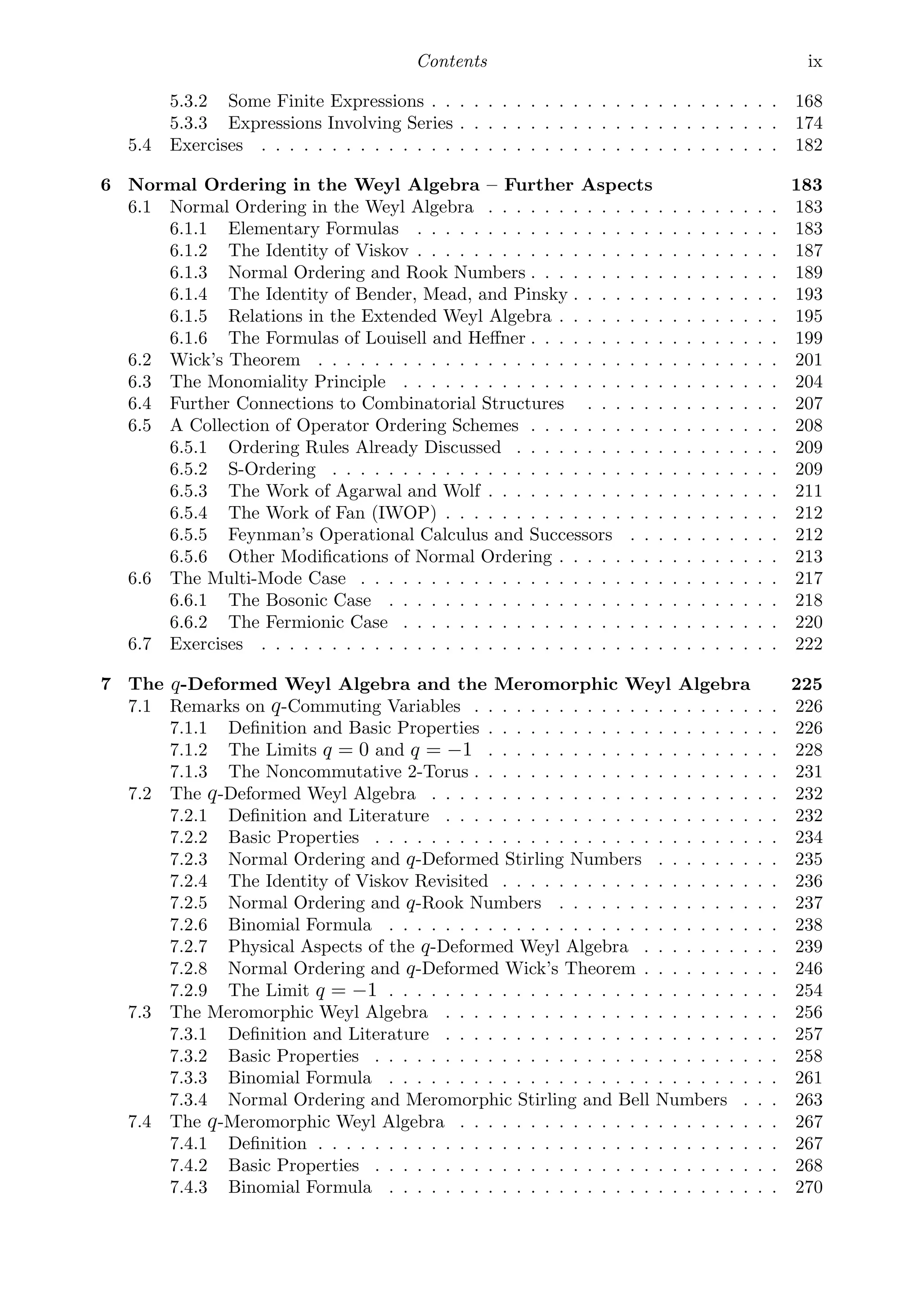 Contents ix
5.3.2 Some Finite Expressions . . . . . . . . . . . . . . . . . . . . . . . . . 168
5.3.3 Expressions Involving Series . . . . . . . . . . . . . . . . . . . . . . . 174
5.4 Exercises . . . . . . . . . . . . . . . . . . . . . . . . . . . . . . . . . . . . . 182
6 Normal Ordering in the Weyl Algebra – Further Aspects 183
6.1 Normal Ordering in the Weyl Algebra . . . . . . . . . . . . . . . . . . . . . 183
6.1.1 Elementary Formulas . . . . . . . . . . . . . . . . . . . . . . . . . . 183
6.1.2 The Identity of Viskov . . . . . . . . . . . . . . . . . . . . . . . . . . 187
6.1.3 Normal Ordering and Rook Numbers . . . . . . . . . . . . . . . . . . 189
6.1.4 The Identity of Bender, Mead, and Pinsky . . . . . . . . . . . . . . . 193
6.1.5 Relations in the Extended Weyl Algebra . . . . . . . . . . . . . . . . 195
6.1.6 The Formulas of Louisell and Heﬀner . . . . . . . . . . . . . . . . . . 199
6.2 Wick’s Theorem . . . . . . . . . . . . . . . . . . . . . . . . . . . . . . . . . 201
6.3 The Monomiality Principle . . . . . . . . . . . . . . . . . . . . . . . . . . . 204
6.4 Further Connections to Combinatorial Structures . . . . . . . . . . . . . . 207
6.5 A Collection of Operator Ordering Schemes . . . . . . . . . . . . . . . . . . 208
6.5.1 Ordering Rules Already Discussed . . . . . . . . . . . . . . . . . . . 209
6.5.2 S-Ordering . . . . . . . . . . . . . . . . . . . . . . . . . . . . . . . . 209
6.5.3 The Work of Agarwal and Wolf . . . . . . . . . . . . . . . . . . . . . 211
6.5.4 The Work of Fan (IWOP) . . . . . . . . . . . . . . . . . . . . . . . . 212
6.5.5 Feynman’s Operational Calculus and Successors . . . . . . . . . . . 212
6.5.6 Other Modiﬁcations of Normal Ordering . . . . . . . . . . . . . . . . 213
6.6 The Multi-Mode Case . . . . . . . . . . . . . . . . . . . . . . . . . . . . . . 217
6.6.1 The Bosonic Case . . . . . . . . . . . . . . . . . . . . . . . . . . . . 218
6.6.2 The Fermionic Case . . . . . . . . . . . . . . . . . . . . . . . . . . . 220
6.7 Exercises . . . . . . . . . . . . . . . . . . . . . . . . . . . . . . . . . . . . . 222
7 The q-Deformed Weyl Algebra and the Meromorphic Weyl Algebra 225
7.1 Remarks on q-Commuting Variables . . . . . . . . . . . . . . . . . . . . . . 226
7.1.1 Deﬁnition and Basic Properties . . . . . . . . . . . . . . . . . . . . . 226
7.1.2 The Limits q = 0 and q = −1 . . . . . . . . . . . . . . . . . . . . . 228
7.1.3 The Noncommutative 2-Torus . . . . . . . . . . . . . . . . . . . . . . 231
7.2 The q-Deformed Weyl Algebra . . . . . . . . . . . . . . . . . . . . . . . . . 232
7.2.1 Deﬁnition and Literature . . . . . . . . . . . . . . . . . . . . . . . . 232
7.2.2 Basic Properties . . . . . . . . . . . . . . . . . . . . . . . . . . . . . 234
7.2.3 Normal Ordering and q-Deformed Stirling Numbers . . . . . . . . . 235
7.2.4 The Identity of Viskov Revisited . . . . . . . . . . . . . . . . . . . . 236
7.2.5 Normal Ordering and q-Rook Numbers . . . . . . . . . . . . . . . . 237
7.2.6 Binomial Formula . . . . . . . . . . . . . . . . . . . . . . . . . . . . 238
7.2.7 Physical Aspects of the q-Deformed Weyl Algebra . . . . . . . . . . 239
7.2.8 Normal Ordering and q-Deformed Wick’s Theorem . . . . . . . . . . 246
7.2.9 The Limit q = −1 . . . . . . . . . . . . . . . . . . . . . . . . . . . . 254
7.3 The Meromorphic Weyl Algebra . . . . . . . . . . . . . . . . . . . . . . . . 256
7.3.1 Deﬁnition and Literature . . . . . . . . . . . . . . . . . . . . . . . . 257
7.3.2 Basic Properties . . . . . . . . . . . . . . . . . . . . . . . . . . . . . 258
7.3.3 Binomial Formula . . . . . . . . . . . . . . . . . . . . . . . . . . . . 261
7.3.4 Normal Ordering and Meromorphic Stirling and Bell Numbers . . . 263
7.4 The q-Meromorphic Weyl Algebra . . . . . . . . . . . . . . . . . . . . . . . 267
7.4.1 Deﬁnition . . . . . . . . . . . . . . . . . . . . . . . . . . . . . . . . . 267
7.4.2 Basic Properties . . . . . . . . . . . . . . . . . . . . . . . . . . . . . 268
7.4.3 Binomial Formula . . . . . . . . . . . . . . . . . . . . . . . . . . . . 270
 