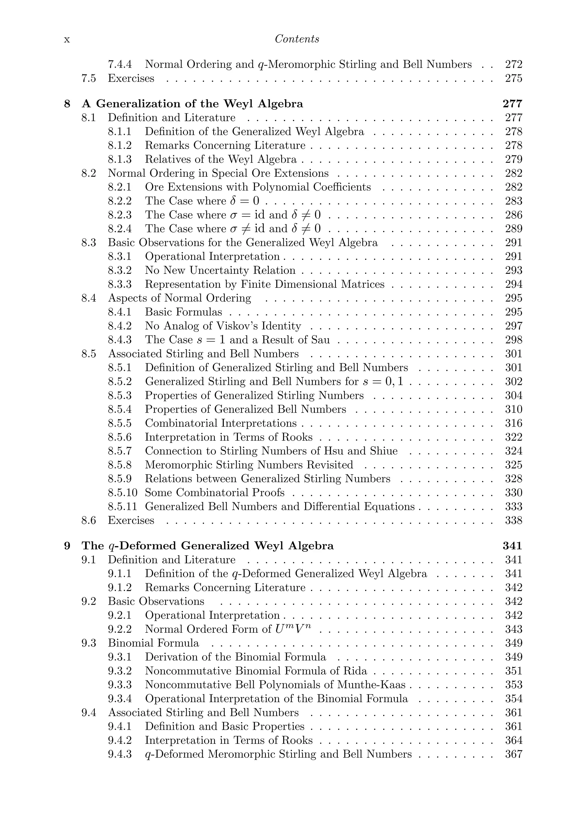 x Contents
7.4.4 Normal Ordering and q-Meromorphic Stirling and Bell Numbers . . 272
7.5 Exercises . . . . . . . . . . . . . . . . . . . . . . . . . . . . . . . . . . . . . 275
8 A Generalization of the Weyl Algebra 277
8.1 Deﬁnition and Literature . . . . . . . . . . . . . . . . . . . . . . . . . . . . 277
8.1.1 Deﬁnition of the Generalized Weyl Algebra . . . . . . . . . . . . . . 278
8.1.2 Remarks Concerning Literature . . . . . . . . . . . . . . . . . . . . . 278
8.1.3 Relatives of the Weyl Algebra . . . . . . . . . . . . . . . . . . . . . . 279
8.2 Normal Ordering in Special Ore Extensions . . . . . . . . . . . . . . . . . . 282
8.2.1 Ore Extensions with Polynomial Coeﬃcients . . . . . . . . . . . . . 282
8.2.2 The Case where δ = 0 . . . . . . . . . . . . . . . . . . . . . . . . . . 283
8.2.3 The Case where σ = id and δ = 0 . . . . . . . . . . . . . . . . . . . 286
8.2.4 The Case where σ = id and δ = 0 . . . . . . . . . . . . . . . . . . . 289
8.3 Basic Observations for the Generalized Weyl Algebra . . . . . . . . . . . . 291
8.3.1 Operational Interpretation . . . . . . . . . . . . . . . . . . . . . . . . 291
8.3.2 No New Uncertainty Relation . . . . . . . . . . . . . . . . . . . . . . 293
8.3.3 Representation by Finite Dimensional Matrices . . . . . . . . . . . . 294
8.4 Aspects of Normal Ordering . . . . . . . . . . . . . . . . . . . . . . . . . . 295
8.4.1 Basic Formulas . . . . . . . . . . . . . . . . . . . . . . . . . . . . . . 295
8.4.2 No Analog of Viskov’s Identity . . . . . . . . . . . . . . . . . . . . . 297
8.4.3 The Case s = 1 and a Result of Sau . . . . . . . . . . . . . . . . . . 298
8.5 Associated Stirling and Bell Numbers . . . . . . . . . . . . . . . . . . . . . 301
8.5.1 Deﬁnition of Generalized Stirling and Bell Numbers . . . . . . . . . 301
8.5.2 Generalized Stirling and Bell Numbers for s = 0, 1 . . . . . . . . . . 302
8.5.3 Properties of Generalized Stirling Numbers . . . . . . . . . . . . . . 304
8.5.4 Properties of Generalized Bell Numbers . . . . . . . . . . . . . . . . 310
8.5.5 Combinatorial Interpretations . . . . . . . . . . . . . . . . . . . . . . 316
8.5.6 Interpretation in Terms of Rooks . . . . . . . . . . . . . . . . . . . . 322
8.5.7 Connection to Stirling Numbers of Hsu and Shiue . . . . . . . . . . 324
8.5.8 Meromorphic Stirling Numbers Revisited . . . . . . . . . . . . . . . 325
8.5.9 Relations between Generalized Stirling Numbers . . . . . . . . . . . 328
8.5.10 Some Combinatorial Proofs . . . . . . . . . . . . . . . . . . . . . . . 330
8.5.11 Generalized Bell Numbers and Diﬀerential Equations . . . . . . . . . 333
8.6 Exercises . . . . . . . . . . . . . . . . . . . . . . . . . . . . . . . . . . . . . 338
9 The q-Deformed Generalized Weyl Algebra 341
9.1 Deﬁnition and Literature . . . . . . . . . . . . . . . . . . . . . . . . . . . . 341
9.1.1 Deﬁnition of the q-Deformed Generalized Weyl Algebra . . . . . . . 341
9.1.2 Remarks Concerning Literature . . . . . . . . . . . . . . . . . . . . . 342
9.2 Basic Observations . . . . . . . . . . . . . . . . . . . . . . . . . . . . . . . 342
9.2.1 Operational Interpretation . . . . . . . . . . . . . . . . . . . . . . . . 342
9.2.2 Normal Ordered Form of Um
V n
. . . . . . . . . . . . . . . . . . . . 343
9.3 Binomial Formula . . . . . . . . . . . . . . . . . . . . . . . . . . . . . . . . 349
9.3.1 Derivation of the Binomial Formula . . . . . . . . . . . . . . . . . . 349
9.3.2 Noncommutative Binomial Formula of Rida . . . . . . . . . . . . . . 351
9.3.3 Noncommutative Bell Polynomials of Munthe-Kaas . . . . . . . . . . 353
9.3.4 Operational Interpretation of the Binomial Formula . . . . . . . . . 354
9.4 Associated Stirling and Bell Numbers . . . . . . . . . . . . . . . . . . . . . 361
9.4.1 Deﬁnition and Basic Properties . . . . . . . . . . . . . . . . . . . . . 361
9.4.2 Interpretation in Terms of Rooks . . . . . . . . . . . . . . . . . . . . 364
9.4.3 q-Deformed Meromorphic Stirling and Bell Numbers . . . . . . . . . 367
 