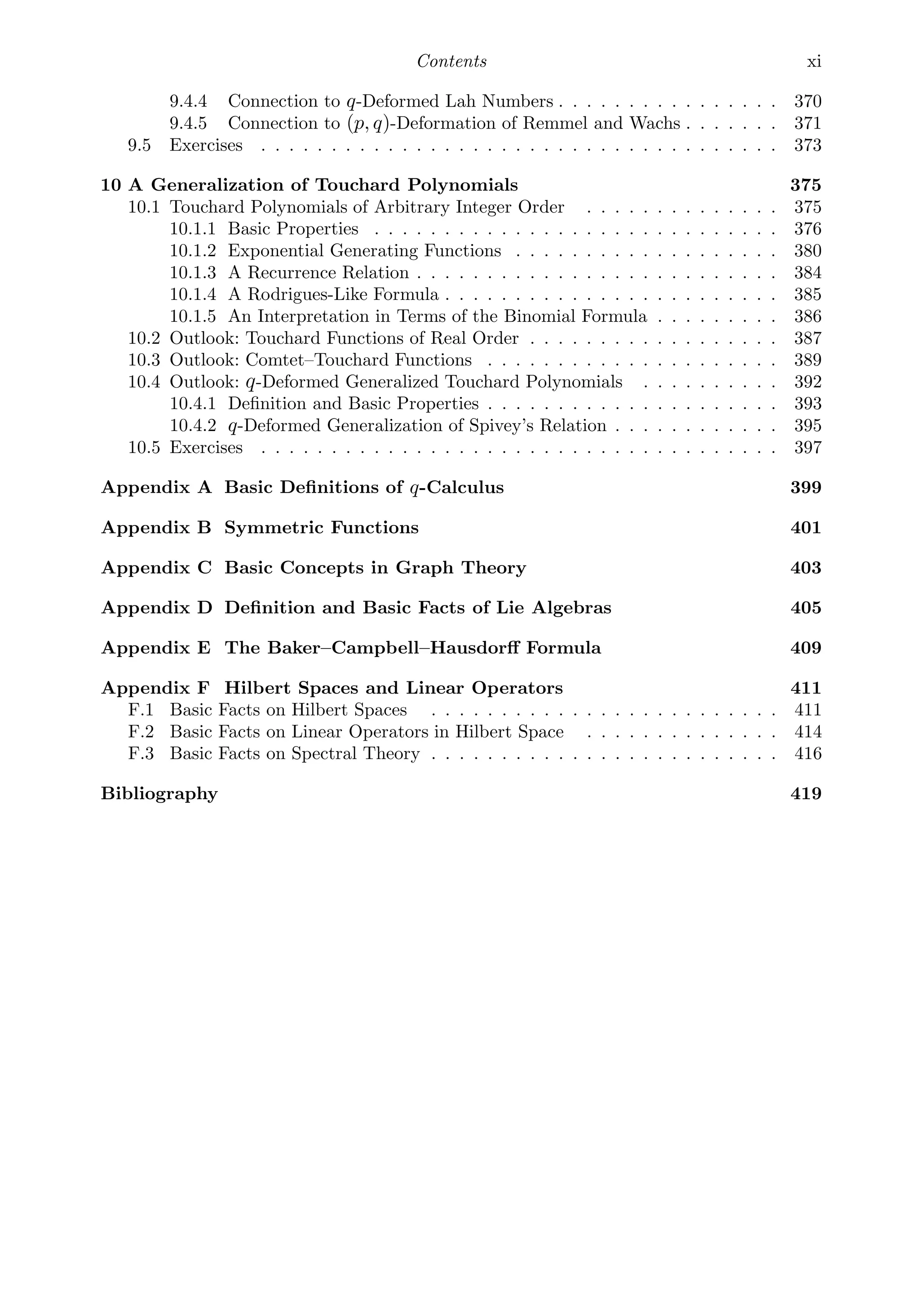 Contents xi
9.4.4 Connection to q-Deformed Lah Numbers . . . . . . . . . . . . . . . . 370
9.4.5 Connection to (p, q)-Deformation of Remmel and Wachs . . . . . . . 371
9.5 Exercises . . . . . . . . . . . . . . . . . . . . . . . . . . . . . . . . . . . . . 373
10 A Generalization of Touchard Polynomials 375
10.1 Touchard Polynomials of Arbitrary Integer Order . . . . . . . . . . . . . . 375
10.1.1 Basic Properties . . . . . . . . . . . . . . . . . . . . . . . . . . . . . 376
10.1.2 Exponential Generating Functions . . . . . . . . . . . . . . . . . . . 380
10.1.3 A Recurrence Relation . . . . . . . . . . . . . . . . . . . . . . . . . . 384
10.1.4 A Rodrigues-Like Formula . . . . . . . . . . . . . . . . . . . . . . . . 385
10.1.5 An Interpretation in Terms of the Binomial Formula . . . . . . . . . 386
10.2 Outlook: Touchard Functions of Real Order . . . . . . . . . . . . . . . . . . 387
10.3 Outlook: Comtet–Touchard Functions . . . . . . . . . . . . . . . . . . . . . 389
10.4 Outlook: q-Deformed Generalized Touchard Polynomials . . . . . . . . . . 392
10.4.1 Deﬁnition and Basic Properties . . . . . . . . . . . . . . . . . . . . . 393
10.4.2 q-Deformed Generalization of Spivey’s Relation . . . . . . . . . . . . 395
10.5 Exercises . . . . . . . . . . . . . . . . . . . . . . . . . . . . . . . . . . . . . 397
Appendix A Basic Deﬁnitions of q-Calculus 399
Appendix B Symmetric Functions 401
Appendix C Basic Concepts in Graph Theory 403
Appendix D Deﬁnition and Basic Facts of Lie Algebras 405
Appendix E The Baker–Campbell–Hausdorﬀ Formula 409
Appendix F Hilbert Spaces and Linear Operators 411
F.1 Basic Facts on Hilbert Spaces . . . . . . . . . . . . . . . . . . . . . . . . . 411
F.2 Basic Facts on Linear Operators in Hilbert Space . . . . . . . . . . . . . . 414
F.3 Basic Facts on Spectral Theory . . . . . . . . . . . . . . . . . . . . . . . . . 416
Bibliography 419
Subject Index 481
Author Index 493
 