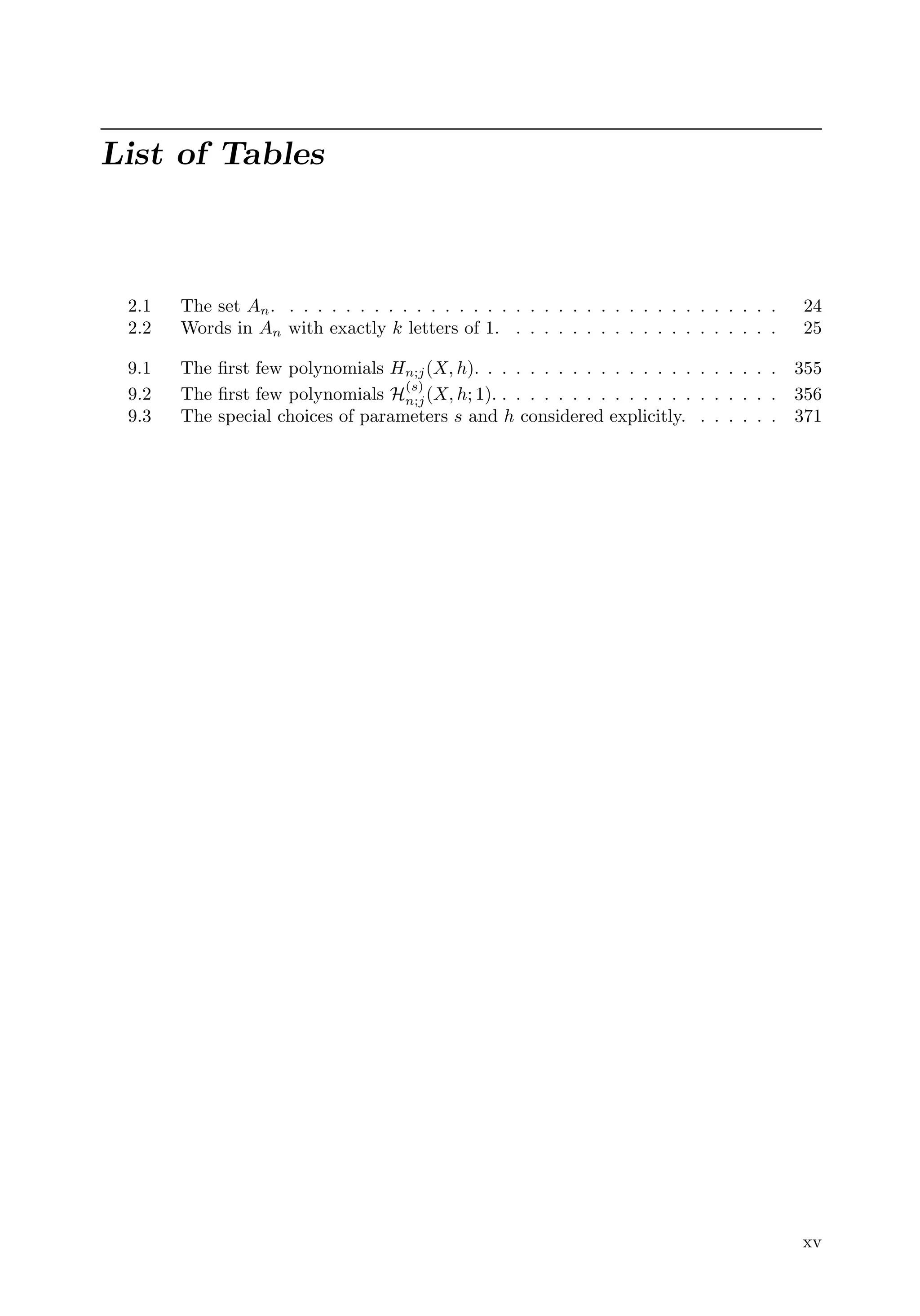 List of Tables
2.1 The set An. . . . . . . . . . . . . . . . . . . . . . . . . . . . . . . . . . . . 24
2.2 Words in An with exactly k letters of 1. . . . . . . . . . . . . . . . . . . . 25
9.1 The ﬁrst few polynomials Hn;j(X, h). . . . . . . . . . . . . . . . . . . . . . 355
9.2 The ﬁrst few polynomials H
(s)
n;j(X, h; 1). . . . . . . . . . . . . . . . . . . . . 356
9.3 The special choices of parameters s and h considered explicitly. . . . . . . 371
xv
 