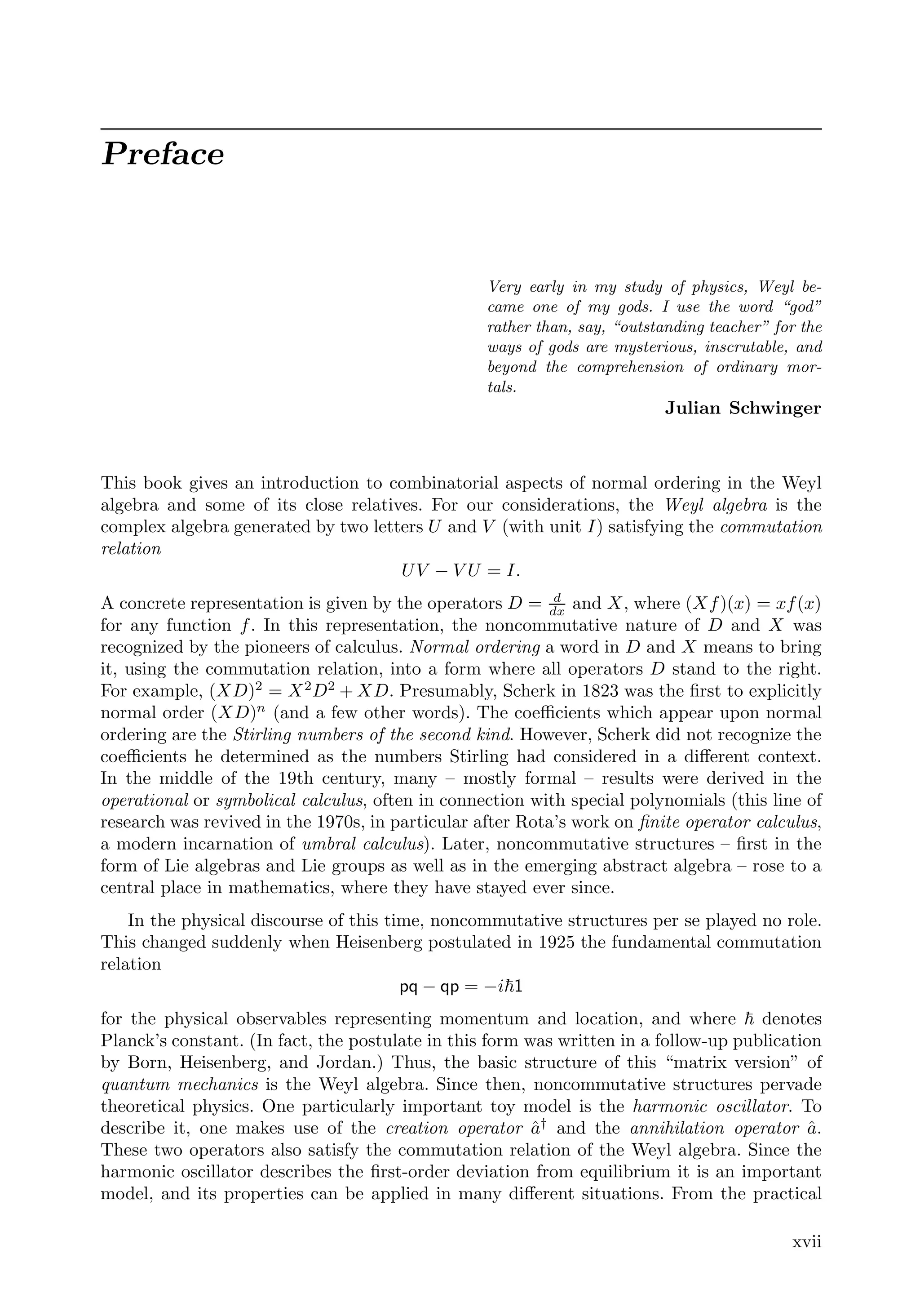 Preface
Very early in my study of physics, Weyl be-
came one of my gods. I use the word “god”
rather than, say, “outstanding teacher” for the
ways of gods are mysterious, inscrutable, and
beyond the comprehension of ordinary mor-
tals.
Julian Schwinger
This book gives an introduction to combinatorial aspects of normal ordering in the Weyl
algebra and some of its close relatives. For our considerations, the Weyl algebra is the
complex algebra generated by two letters U and V (with unit I) satisfying the commutation
relation
UV − V U = I.
A concrete representation is given by the operators D = d
dx
and X, where (Xf)(x) = xf(x)
for any function f. In this representation, the noncommutative nature of D and X was
recognized by the pioneers of calculus. Normal ordering a word in D and X means to bring
it, using the commutation relation, into a form where all operators D stand to the right.
For example, (XD)2
= X2
D2
+ XD. Presumably, Scherk in 1823 was the ﬁrst to explicitly
normal order (XD)n
(and a few other words). The coeﬃcients which appear upon normal
ordering are the Stirling numbers of the second kind. However, Scherk did not recognize the
coeﬃcients he determined as the numbers Stirling had considered in a diﬀerent context.
In the middle of the 19th century, many – mostly formal – results were derived in the
operational or symbolical calculus, often in connection with special polynomials (this line of
research was revived in the 1970s, in particular after Rota’s work on ﬁnite operator calculus,
a modern incarnation of umbral calculus). Later, noncommutative structures – ﬁrst in the
form of Lie algebras and Lie groups as well as in the emerging abstract algebra – rose to a
central place in mathematics, where they have stayed ever since.
In the physical discourse of this time, noncommutative structures per se played no role.
This changed suddenly when Heisenberg postulated in 1925 the fundamental commutation
relation
pq − qp = −i1
for the physical observables representing momentum and location, and where  denotes
Planck’s constant. (In fact, the postulate in this form was written in a follow-up publication
by Born, Heisenberg, and Jordan.) Thus, the basic structure of this “matrix version” of
quantum mechanics is the Weyl algebra. Since then, noncommutative structures pervade
theoretical physics. One particularly important toy model is the harmonic oscillator. To
describe it, one makes use of the creation operator â†
and the annihilation operator â.
These two operators also satisfy the commutation relation of the Weyl algebra. Since the
harmonic oscillator describes the ﬁrst-order deviation from equilibrium it is an important
model, and its properties can be applied in many diﬀerent situations. From the practical
xvii
 