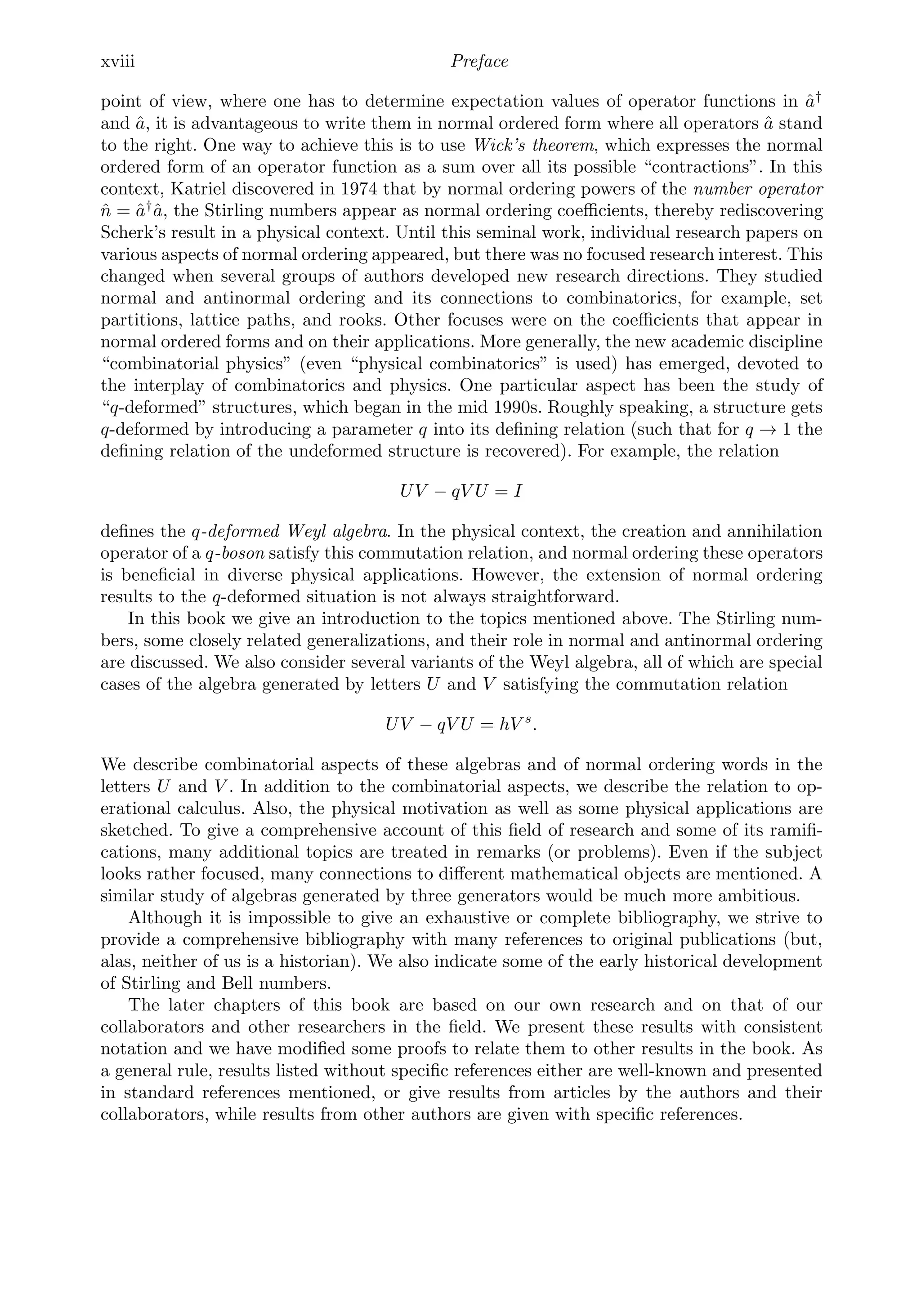 xviii Preface
point of view, where one has to determine expectation values of operator functions in â†
and â, it is advantageous to write them in normal ordered form where all operators â stand
to the right. One way to achieve this is to use Wick’s theorem, which expresses the normal
ordered form of an operator function as a sum over all its possible “contractions”. In this
context, Katriel discovered in 1974 that by normal ordering powers of the number operator
n̂ = â†
â, the Stirling numbers appear as normal ordering coeﬃcients, thereby rediscovering
Scherk’s result in a physical context. Until this seminal work, individual research papers on
various aspects of normal ordering appeared, but there was no focused research interest. This
changed when several groups of authors developed new research directions. They studied
normal and antinormal ordering and its connections to combinatorics, for example, set
partitions, lattice paths, and rooks. Other focuses were on the coeﬃcients that appear in
normal ordered forms and on their applications. More generally, the new academic discipline
“combinatorial physics” (even “physical combinatorics” is used) has emerged, devoted to
the interplay of combinatorics and physics. One particular aspect has been the study of
“q-deformed” structures, which began in the mid 1990s. Roughly speaking, a structure gets
q-deformed by introducing a parameter q into its deﬁning relation (such that for q → 1 the
deﬁning relation of the undeformed structure is recovered). For example, the relation
UV − qV U = I
deﬁnes the q-deformed Weyl algebra. In the physical context, the creation and annihilation
operator of a q-boson satisfy this commutation relation, and normal ordering these operators
is beneﬁcial in diverse physical applications. However, the extension of normal ordering
results to the q-deformed situation is not always straightforward.
In this book we give an introduction to the topics mentioned above. The Stirling num-
bers, some closely related generalizations, and their role in normal and antinormal ordering
are discussed. We also consider several variants of the Weyl algebra, all of which are special
cases of the algebra generated by letters U and V satisfying the commutation relation
UV − qV U = hV s
.
We describe combinatorial aspects of these algebras and of normal ordering words in the
letters U and V . In addition to the combinatorial aspects, we describe the relation to op-
erational calculus. Also, the physical motivation as well as some physical applications are
sketched. To give a comprehensive account of this ﬁeld of research and some of its ramiﬁ-
cations, many additional topics are treated in remarks (or problems). Even if the subject
looks rather focused, many connections to diﬀerent mathematical objects are mentioned. A
similar study of algebras generated by three generators would be much more ambitious.
Although it is impossible to give an exhaustive or complete bibliography, we strive to
provide a comprehensive bibliography with many references to original publications (but,
alas, neither of us is a historian). We also indicate some of the early historical development
of Stirling and Bell numbers.
The later chapters of this book are based on our own research and on that of our
collaborators and other researchers in the ﬁeld. We present these results with consistent
notation and we have modiﬁed some proofs to relate them to other results in the book. As
a general rule, results listed without speciﬁc references either are well-known and presented
in standard references mentioned, or give results from articles by the authors and their
collaborators, while results from other authors are given with speciﬁc references.
 