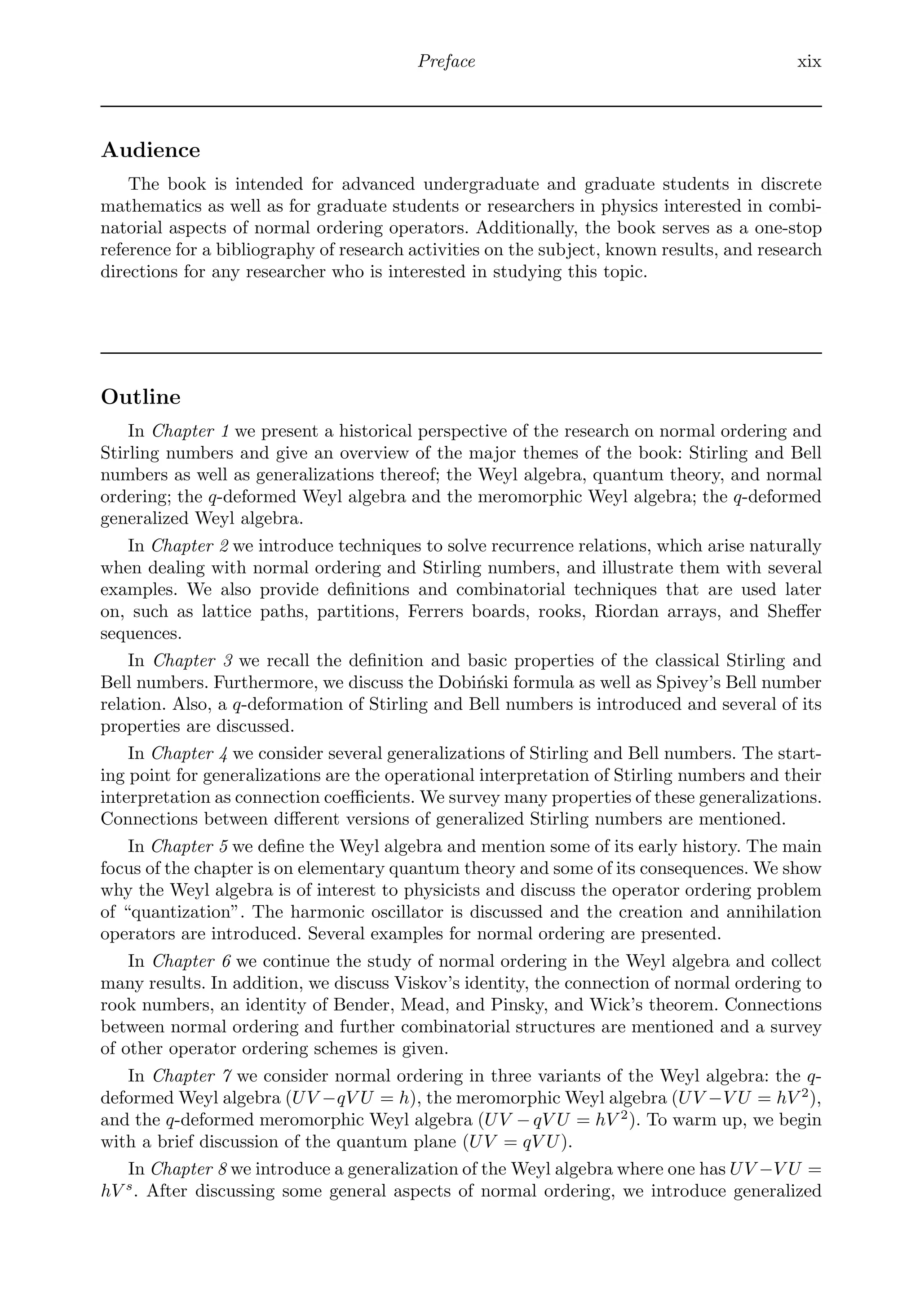Preface xix
Audience
The book is intended for advanced undergraduate and graduate students in discrete
mathematics as well as for graduate students or researchers in physics interested in combi-
natorial aspects of normal ordering operators. Additionally, the book serves as a one-stop
reference for a bibliography of research activities on the subject, known results, and research
directions for any researcher who is interested in studying this topic.
Outline
In Chapter 1 we present a historical perspective of the research on normal ordering and
Stirling numbers and give an overview of the major themes of the book: Stirling and Bell
numbers as well as generalizations thereof; the Weyl algebra, quantum theory, and normal
ordering; the q-deformed Weyl algebra and the meromorphic Weyl algebra; the q-deformed
generalized Weyl algebra.
In Chapter 2 we introduce techniques to solve recurrence relations, which arise naturally
when dealing with normal ordering and Stirling numbers, and illustrate them with several
examples. We also provide deﬁnitions and combinatorial techniques that are used later
on, such as lattice paths, partitions, Ferrers boards, rooks, Riordan arrays, and Sheﬀer
sequences.
In Chapter 3 we recall the deﬁnition and basic properties of the classical Stirling and
Bell numbers. Furthermore, we discuss the Dobiński formula as well as Spivey’s Bell number
relation. Also, a q-deformation of Stirling and Bell numbers is introduced and several of its
properties are discussed.
In Chapter 4 we consider several generalizations of Stirling and Bell numbers. The start-
ing point for generalizations are the operational interpretation of Stirling numbers and their
interpretation as connection coeﬃcients. We survey many properties of these generalizations.
Connections between diﬀerent versions of generalized Stirling numbers are mentioned.
In Chapter 5 we deﬁne the Weyl algebra and mention some of its early history. The main
focus of the chapter is on elementary quantum theory and some of its consequences. We show
why the Weyl algebra is of interest to physicists and discuss the operator ordering problem
of “quantization”. The harmonic oscillator is discussed and the creation and annihilation
operators are introduced. Several examples for normal ordering are presented.
In Chapter 6 we continue the study of normal ordering in the Weyl algebra and collect
many results. In addition, we discuss Viskov’s identity, the connection of normal ordering to
rook numbers, an identity of Bender, Mead, and Pinsky, and Wick’s theorem. Connections
between normal ordering and further combinatorial structures are mentioned and a survey
of other operator ordering schemes is given.
In Chapter 7 we consider normal ordering in three variants of the Weyl algebra: the q-
deformed Weyl algebra (UV −qV U = h), the meromorphic Weyl algebra (UV −V U = hV 2
),
and the q-deformed meromorphic Weyl algebra (UV − qV U = hV 2
). To warm up, we begin
with a brief discussion of the quantum plane (UV = qV U).
In Chapter 8 we introduce a generalization of the Weyl algebra where one has UV −V U =
hV s
. After discussing some general aspects of normal ordering, we introduce generalized
 