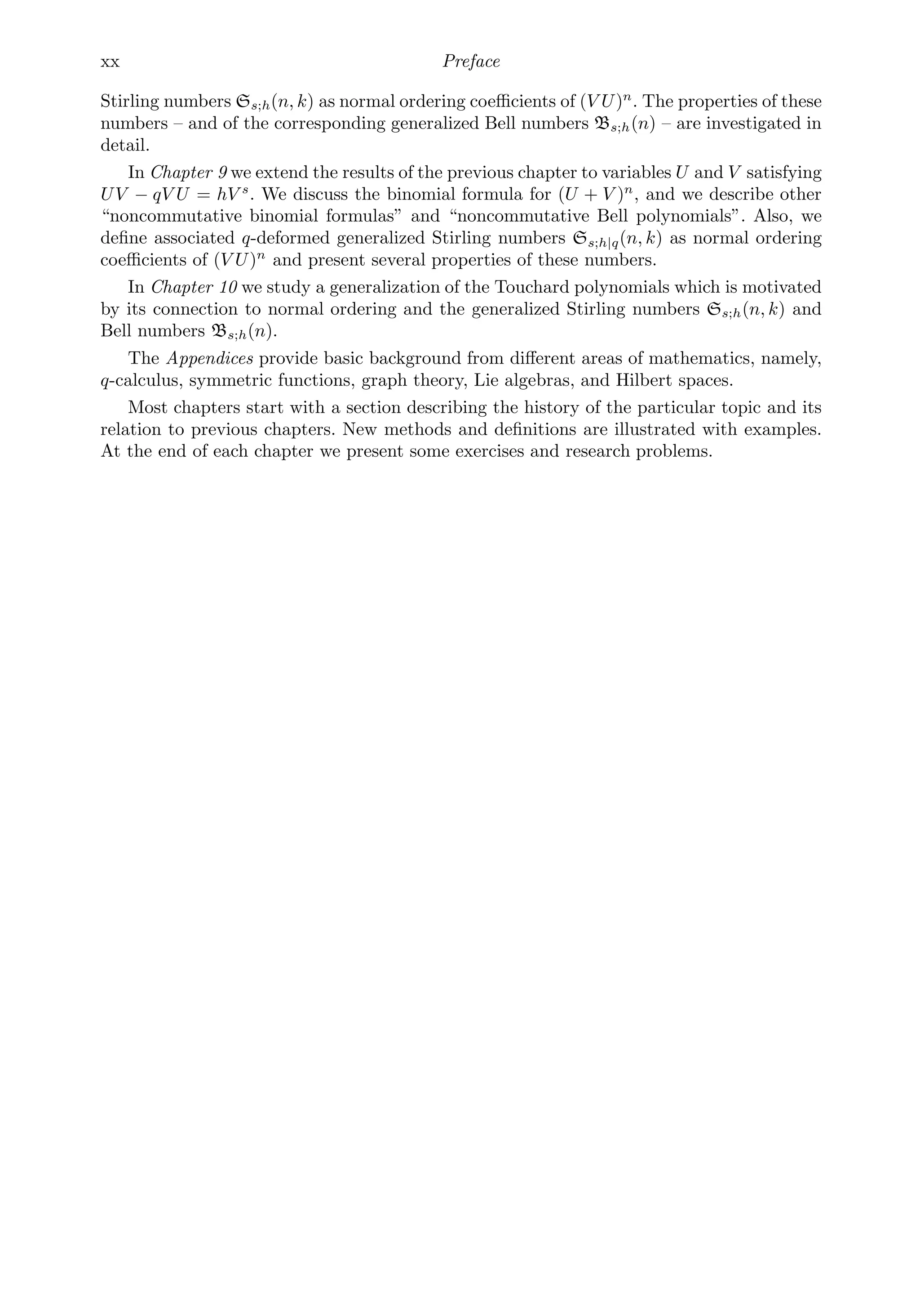 xx Preface
Stirling numbers Ss;h(n, k) as normal ordering coeﬃcients of (V U)n
. The properties of these
numbers – and of the corresponding generalized Bell numbers Bs;h(n) – are investigated in
detail.
In Chapter 9 we extend the results of the previous chapter to variables U and V satisfying
UV − qV U = hV s
. We discuss the binomial formula for (U + V )n
, and we describe other
“noncommutative binomial formulas” and “noncommutative Bell polynomials”. Also, we
deﬁne associated q-deformed generalized Stirling numbers Ss;h|q(n, k) as normal ordering
coeﬃcients of (V U)n
and present several properties of these numbers.
In Chapter 10 we study a generalization of the Touchard polynomials which is motivated
by its connection to normal ordering and the generalized Stirling numbers Ss;h(n, k) and
Bell numbers Bs;h(n).
The Appendices provide basic background from diﬀerent areas of mathematics, namely,
q-calculus, symmetric functions, graph theory, Lie algebras, and Hilbert spaces.
Most chapters start with a section describing the history of the particular topic and its
relation to previous chapters. New methods and deﬁnitions are illustrated with examples.
At the end of each chapter we present some exercises and research problems.
 