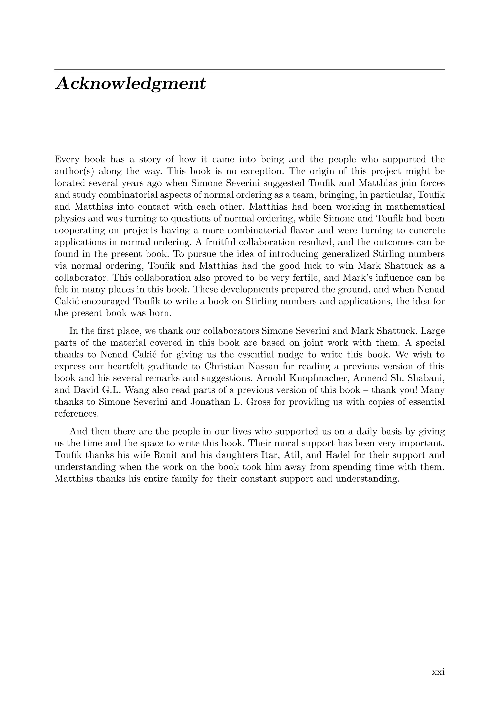Acknowledgment
Every book has a story of how it came into being and the people who supported the
author(s) along the way. This book is no exception. The origin of this project might be
located several years ago when Simone Severini suggested Touﬁk and Matthias join forces
and study combinatorial aspects of normal ordering as a team, bringing, in particular, Touﬁk
and Matthias into contact with each other. Matthias had been working in mathematical
physics and was turning to questions of normal ordering, while Simone and Touﬁk had been
cooperating on projects having a more combinatorial ﬂavor and were turning to concrete
applications in normal ordering. A fruitful collaboration resulted, and the outcomes can be
found in the present book. To pursue the idea of introducing generalized Stirling numbers
via normal ordering, Touﬁk and Matthias had the good luck to win Mark Shattuck as a
collaborator. This collaboration also proved to be very fertile, and Mark’s inﬂuence can be
felt in many places in this book. These developments prepared the ground, and when Nenad
Cakić encouraged Touﬁk to write a book on Stirling numbers and applications, the idea for
the present book was born.
In the ﬁrst place, we thank our collaborators Simone Severini and Mark Shattuck. Large
parts of the material covered in this book are based on joint work with them. A special
thanks to Nenad Cakić for giving us the essential nudge to write this book. We wish to
express our heartfelt gratitude to Christian Nassau for reading a previous version of this
book and his several remarks and suggestions. Arnold Knopfmacher, Armend Sh. Shabani,
and David G.L. Wang also read parts of a previous version of this book – thank you! Many
thanks to Simone Severini and Jonathan L. Gross for providing us with copies of essential
references.
And then there are the people in our lives who supported us on a daily basis by giving
us the time and the space to write this book. Their moral support has been very important.
Touﬁk thanks his wife Ronit and his daughters Itar, Atil, and Hadel for their support and
understanding when the work on the book took him away from spending time with them.
Matthias thanks his entire family for their constant support and understanding.
xxi
 
