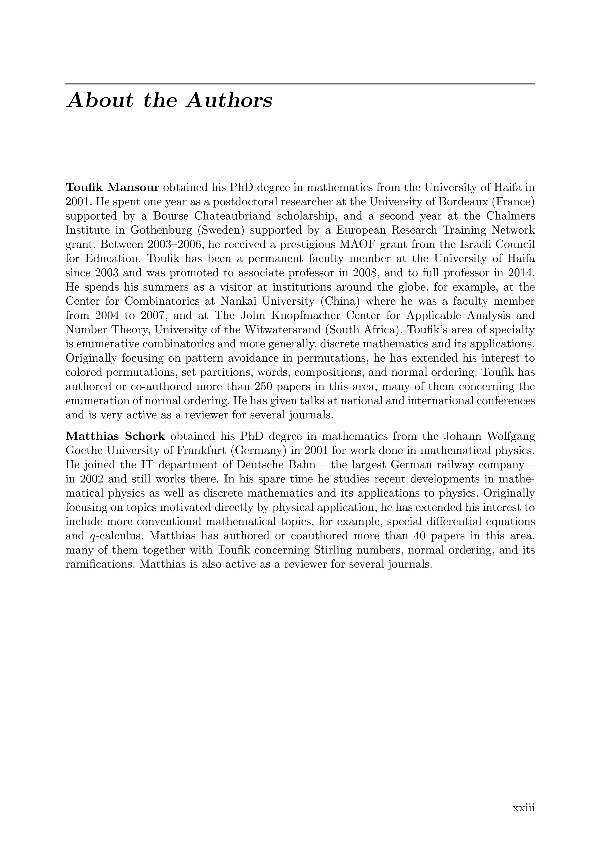 About the Authors
Touﬁk Mansour obtained his PhD degree in mathematics from the University of Haifa in
2001. He spent one year as a postdoctoral researcher at the University of Bordeaux (France)
supported by a Bourse Chateaubriand scholarship, and a second year at the Chalmers
Institute in Gothenburg (Sweden) supported by a European Research Training Network
grant. Between 2003–2006, he received a prestigious MAOF grant from the Israeli Council
for Education. Touﬁk has been a permanent faculty member at the University of Haifa
since 2003 and was promoted to associate professor in 2008, and to full professor in 2014.
He spends his summers as a visitor at institutions around the globe, for example, at the
Center for Combinatorics at Nankai University (China) where he was a faculty member
from 2004 to 2007, and at The John Knopfmacher Center for Applicable Analysis and
Number Theory, University of the Witwatersrand (South Africa). Touﬁk’s area of specialty
is enumerative combinatorics and more generally, discrete mathematics and its applications.
Originally focusing on pattern avoidance in permutations, he has extended his interest to
colored permutations, set partitions, words, compositions, and normal ordering. Touﬁk has
authored or co-authored more than 250 papers in this area, many of them concerning the
enumeration of normal ordering. He has given talks at national and international conferences
and is very active as a reviewer for several journals.
Matthias Schork obtained his PhD degree in mathematics from the Johann Wolfgang
Goethe University of Frankfurt (Germany) in 2001 for work done in mathematical physics.
He joined the IT department of Deutsche Bahn – the largest German railway company –
in 2002 and still works there. In his spare time he studies recent developments in mathe-
matical physics as well as discrete mathematics and its applications to physics. Originally
focusing on topics motivated directly by physical application, he has extended his interest to
include more conventional mathematical topics, for example, special diﬀerential equations
and q-calculus. Matthias has authored or coauthored more than 40 papers in this area,
many of them together with Touﬁk concerning Stirling numbers, normal ordering, and its
ramiﬁcations. Matthias is also active as a reviewer for several journals.
xxiii
 