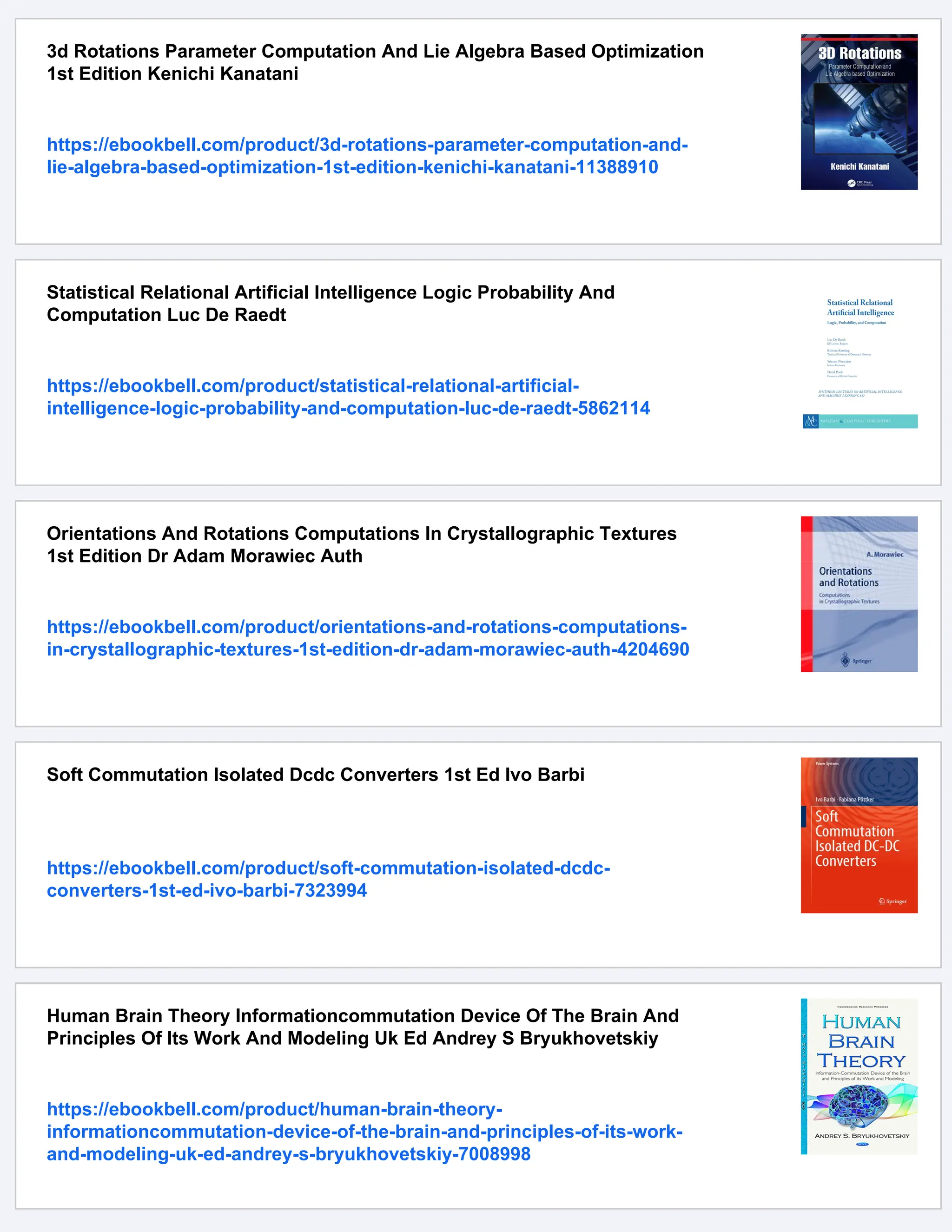 3d Rotations Parameter Computation And Lie Algebra Based Optimization
1st Edition Kenichi Kanatani
https://ebookbell.com/product/3d-rotations-parameter-computation-and-
lie-algebra-based-optimization-1st-edition-kenichi-kanatani-11388910
Statistical Relational Artificial Intelligence Logic Probability And
Computation Luc De Raedt
https://ebookbell.com/product/statistical-relational-artificial-
intelligence-logic-probability-and-computation-luc-de-raedt-5862114
Orientations And Rotations Computations In Crystallographic Textures
1st Edition Dr Adam Morawiec Auth
https://ebookbell.com/product/orientations-and-rotations-computations-
in-crystallographic-textures-1st-edition-dr-adam-morawiec-auth-4204690
Soft Commutation Isolated Dcdc Converters 1st Ed Ivo Barbi
https://ebookbell.com/product/soft-commutation-isolated-dcdc-
converters-1st-ed-ivo-barbi-7323994
Human Brain Theory Informationcommutation Device Of The Brain And
Principles Of Its Work And Modeling Uk Ed Andrey S Bryukhovetskiy
https://ebookbell.com/product/human-brain-theory-
informationcommutation-device-of-the-brain-and-principles-of-its-work-
and-modeling-uk-ed-andrey-s-bryukhovetskiy-7008998
 