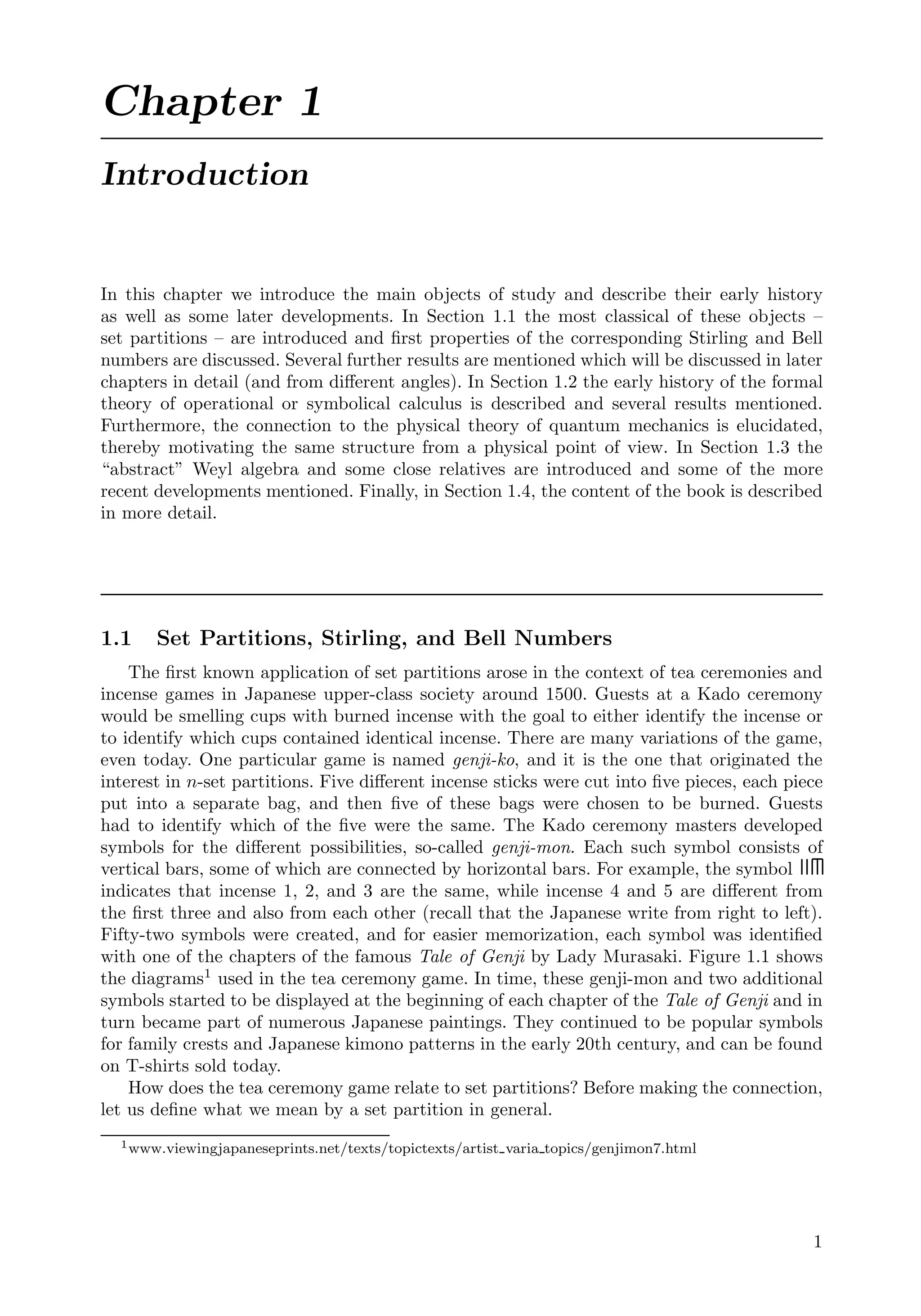 Chapter 1
Introduction
In this chapter we introduce the main objects of study and describe their early history
as well as some later developments. In Section 1.1 the most classical of these objects –
set partitions – are introduced and ﬁrst properties of the corresponding Stirling and Bell
numbers are discussed. Several further results are mentioned which will be discussed in later
chapters in detail (and from diﬀerent angles). In Section 1.2 the early history of the formal
theory of operational or symbolical calculus is described and several results mentioned.
Furthermore, the connection to the physical theory of quantum mechanics is elucidated,
thereby motivating the same structure from a physical point of view. In Section 1.3 the
“abstract” Weyl algebra and some close relatives are introduced and some of the more
recent developments mentioned. Finally, in Section 1.4, the content of the book is described
in more detail.
1.1 Set Partitions, Stirling, and Bell Numbers
The ﬁrst known application of set partitions arose in the context of tea ceremonies and
incense games in Japanese upper-class society around 1500. Guests at a Kado ceremony
would be smelling cups with burned incense with the goal to either identify the incense or
to identify which cups contained identical incense. There are many variations of the game,
even today. One particular game is named genji-ko, and it is the one that originated the
interest in n-set partitions. Five diﬀerent incense sticks were cut into ﬁve pieces, each piece
put into a separate bag, and then ﬁve of these bags were chosen to be burned. Guests
had to identify which of the ﬁve were the same. The Kado ceremony masters developed
symbols for the diﬀerent possibilities, so-called genji-mon. Each such symbol consists of
vertical bars, some of which are connected by horizontal bars. For example, the symbol
indicates that incense 1, 2, and 3 are the same, while incense 4 and 5 are diﬀerent from
the ﬁrst three and also from each other (recall that the Japanese write from right to left).
Fifty-two symbols were created, and for easier memorization, each symbol was identiﬁed
with one of the chapters of the famous Tale of Genji by Lady Murasaki. Figure 1.1 shows
the diagrams1
used in the tea ceremony game. In time, these genji-mon and two additional
symbols started to be displayed at the beginning of each chapter of the Tale of Genji and in
turn became part of numerous Japanese paintings. They continued to be popular symbols
for family crests and Japanese kimono patterns in the early 20th century, and can be found
on T-shirts sold today.
How does the tea ceremony game relate to set partitions? Before making the connection,
let us deﬁne what we mean by a set partition in general.
1www.viewingjapaneseprints.net/texts/topictexts/artist varia topics/genjimon7.html
1
 