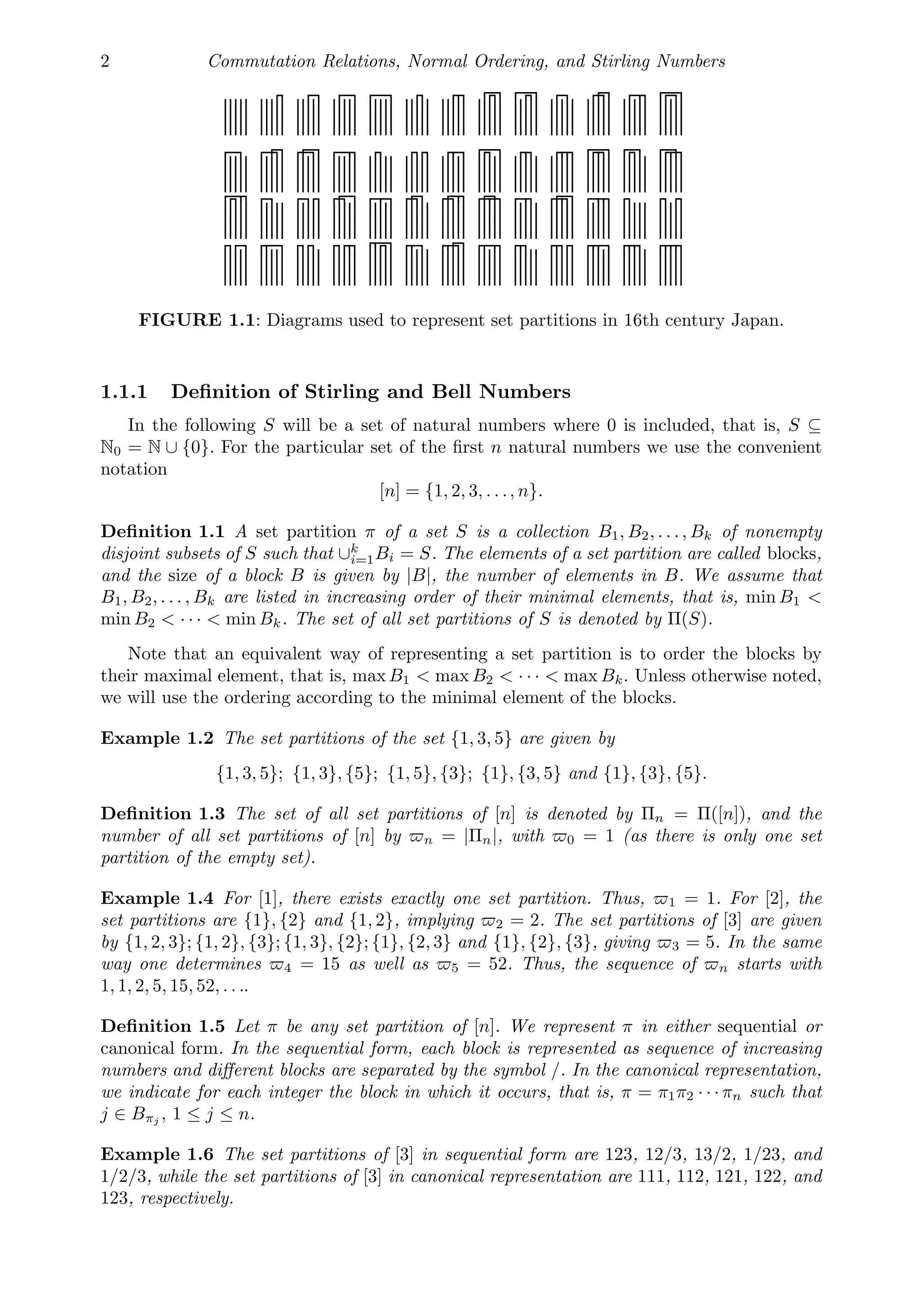 2 Commutation Relations, Normal Ordering, and Stirling Numbers
FIGURE 1.1: Diagrams used to represent set partitions in 16th century Japan.
1.1.1 Deﬁnition of Stirling and Bell Numbers
In the following S will be a set of natural numbers where 0 is included, that is, S ⊆
N0 = N ∪ {0}. For the particular set of the ﬁrst n natural numbers we use the convenient
notation
[n] = {1, 2, 3, . . ., n}.
Deﬁnition 1.1 A set partition π of a set S is a collection B1, B2, . . . , Bk of nonempty
disjoint subsets of S such that ∪k
i=1Bi = S. The elements of a set partition are called blocks,
and the size of a block B is given by |B|, the number of elements in B. We assume that
B1, B2, . . . , Bk are listed in increasing order of their minimal elements, that is, min B1 
min B2  · · ·  min Bk. The set of all set partitions of S is denoted by Π(S).
Note that an equivalent way of representing a set partition is to order the blocks by
their maximal element, that is, max B1  max B2  · · ·  max Bk. Unless otherwise noted,
we will use the ordering according to the minimal element of the blocks.
Example 1.2 The set partitions of the set {1, 3, 5} are given by
{1, 3, 5}; {1, 3}, {5}; {1, 5}, {3}; {1}, {3, 5} and {1}, {3}, {5}.
Deﬁnition 1.3 The set of all set partitions of [n] is denoted by Πn = Π([n]), and the
number of all set partitions of [n] by n = |Πn|, with 0 = 1 (as there is only one set
partition of the empty set).
Example 1.4 For [1], there exists exactly one set partition. Thus, 1 = 1. For [2], the
set partitions are {1}, {2} and {1, 2}, implying 2 = 2. The set partitions of [3] are given
by {1, 2, 3}; {1, 2}, {3}; {1, 3}, {2}; {1}, {2, 3} and {1}, {2}, {3}, giving 3 = 5. In the same
way one determines 4 = 15 as well as 5 = 52. Thus, the sequence of n starts with
1, 1, 2, 5, 15, 52, . . ..
Deﬁnition 1.5 Let π be any set partition of [n]. We represent π in either sequential or
canonical form. In the sequential form, each block is represented as sequence of increasing
numbers and diﬀerent blocks are separated by the symbol /. In the canonical representation,
we indicate for each integer the block in which it occurs, that is, π = π1π2 · · · πn such that
j ∈ Bπj , 1 ≤ j ≤ n.
Example 1.6 The set partitions of [3] in sequential form are 123, 12/3, 13/2, 1/23, and
1/2/3, while the set partitions of [3] in canonical representation are 111, 112, 121, 122, and
123, respectively.
 