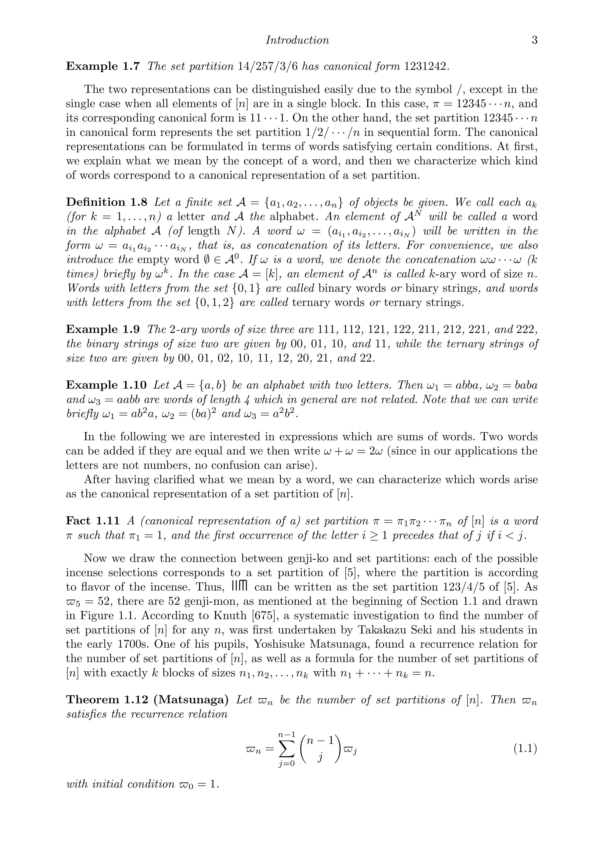 Introduction 3
Example 1.7 The set partition 14/257/3/6 has canonical form 1231242.
The two representations can be distinguished easily due to the symbol /, except in the
single case when all elements of [n] are in a single block. In this case, π = 12345 · · ·n, and
its corresponding canonical form is 11 · · ·1. On the other hand, the set partition 12345 · · ·n
in canonical form represents the set partition 1/2/ · · ·/n in sequential form. The canonical
representations can be formulated in terms of words satisfying certain conditions. At ﬁrst,
we explain what we mean by the concept of a word, and then we characterize which kind
of words correspond to a canonical representation of a set partition.
Deﬁnition 1.8 Let a ﬁnite set A = {a1, a2, . . . , an} of objects be given. We call each ak
(for k = 1, . . . , n) a letter and A the alphabet. An element of AN
will be called a word
in the alphabet A (of length N). A word ω = (ai1 , ai2 , . . . , aiN ) will be written in the
form ω = ai1 ai2 · · · aiN , that is, as concatenation of its letters. For convenience, we also
introduce the empty word ∅ ∈ A0
. If ω is a word, we denote the concatenation ωω · · · ω (k
times) brieﬂy by ωk
. In the case A = [k], an element of An
is called k-ary word of size n.
Words with letters from the set {0, 1} are called binary words or binary strings, and words
with letters from the set {0, 1, 2} are called ternary words or ternary strings.
Example 1.9 The 2-ary words of size three are 111, 112, 121, 122, 211, 212, 221, and 222,
the binary strings of size two are given by 00, 01, 10, and 11, while the ternary strings of
size two are given by 00, 01, 02, 10, 11, 12, 20, 21, and 22.
Example 1.10 Let A = {a, b} be an alphabet with two letters. Then ω1 = abba, ω2 = baba
and ω3 = aabb are words of length 4 which in general are not related. Note that we can write
brieﬂy ω1 = ab2
a, ω2 = (ba)2
and ω3 = a2
b2
.
In the following we are interested in expressions which are sums of words. Two words
can be added if they are equal and we then write ω + ω = 2ω (since in our applications the
letters are not numbers, no confusion can arise).
After having clariﬁed what we mean by a word, we can characterize which words arise
as the canonical representation of a set partition of [n].
Fact 1.11 A (canonical representation of a) set partition π = π1π2 · · · πn of [n] is a word
π such that π1 = 1, and the ﬁrst occurrence of the letter i ≥ 1 precedes that of j if i  j.
Now we draw the connection between genji-ko and set partitions: each of the possible
incense selections corresponds to a set partition of [5], where the partition is according
to ﬂavor of the incense. Thus, can be written as the set partition 123/4/5 of [5]. As
5 = 52, there are 52 genji-mon, as mentioned at the beginning of Section 1.1 and drawn
in Figure 1.1. According to Knuth [675], a systematic investigation to ﬁnd the number of
set partitions of [n] for any n, was ﬁrst undertaken by Takakazu Seki and his students in
the early 1700s. One of his pupils, Yoshisuke Matsunaga, found a recurrence relation for
the number of set partitions of [n], as well as a formula for the number of set partitions of
[n] with exactly k blocks of sizes n1, n2, . . . , nk with n1 + · · · + nk = n.
Theorem 1.12 (Matsunaga) Let n be the number of set partitions of [n]. Then n
satisﬁes the recurrence relation
n =
n−1

j=0

n − 1
j

j (1.1)
with initial condition 0 = 1.
 