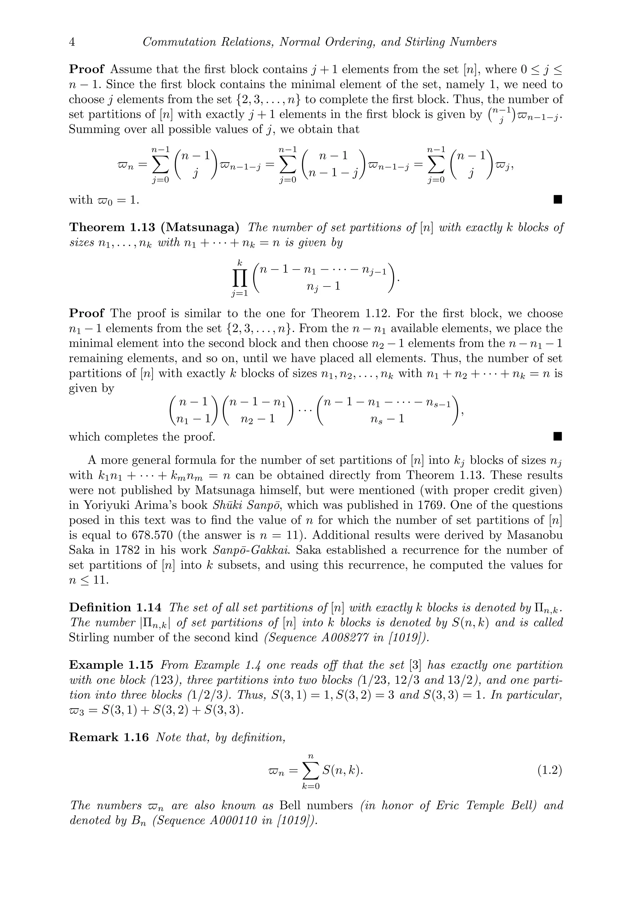 4 Commutation Relations, Normal Ordering, and Stirling Numbers
Proof Assume that the ﬁrst block contains j + 1 elements from the set [n], where 0 ≤ j ≤
n − 1. Since the ﬁrst block contains the minimal element of the set, namely 1, we need to
choose j elements from the set {2, 3, . . ., n} to complete the ﬁrst block. Thus, the number of
set partitions of [n] with exactly j + 1 elements in the ﬁrst block is given by
n−1
j

n−1−j.
Summing over all possible values of j, we obtain that
n =
n−1

j=0

n − 1
j

n−1−j =
n−1

j=0

n − 1
n − 1 − j

n−1−j =
n−1

j=0

n − 1
j

j,
with 0 = 1. 
Theorem 1.13 (Matsunaga) The number of set partitions of [n] with exactly k blocks of
sizes n1, . . . , nk with n1 + · · · + nk = n is given by
k

j=1

n − 1 − n1 − · · · − nj−1
nj − 1

.
Proof The proof is similar to the one for Theorem 1.12. For the ﬁrst block, we choose
n1 − 1 elements from the set {2, 3, . . ., n}. From the n − n1 available elements, we place the
minimal element into the second block and then choose n2 − 1 elements from the n − n1 − 1
remaining elements, and so on, until we have placed all elements. Thus, the number of set
partitions of [n] with exactly k blocks of sizes n1, n2, . . . , nk with n1 + n2 + · · · + nk = n is
given by 
n − 1
n1 − 1

n − 1 − n1
n2 − 1

· · ·

n − 1 − n1 − · · · − ns−1
ns − 1

,
which completes the proof. 
A more general formula for the number of set partitions of [n] into kj blocks of sizes nj
with k1n1 + · · · + kmnm = n can be obtained directly from Theorem 1.13. These results
were not published by Matsunaga himself, but were mentioned (with proper credit given)
in Yoriyuki Arima’s book Shūki Sanpō, which was published in 1769. One of the questions
posed in this text was to ﬁnd the value of n for which the number of set partitions of [n]
is equal to 678.570 (the answer is n = 11). Additional results were derived by Masanobu
Saka in 1782 in his work Sanpō-Gakkai. Saka established a recurrence for the number of
set partitions of [n] into k subsets, and using this recurrence, he computed the values for
n ≤ 11.
Deﬁnition 1.14 The set of all set partitions of [n] with exactly k blocks is denoted by Πn,k.
The number |Πn,k| of set partitions of [n] into k blocks is denoted by S(n, k) and is called
Stirling number of the second kind (Sequence A008277 in [1019]).
Example 1.15 From Example 1.4 one reads oﬀ that the set [3] has exactly one partition
with one block (123), three partitions into two blocks (1/23, 12/3 and 13/2), and one parti-
tion into three blocks (1/2/3). Thus, S(3, 1) = 1, S(3, 2) = 3 and S(3, 3) = 1. In particular,
3 = S(3, 1) + S(3, 2) + S(3, 3).
Remark 1.16 Note that, by deﬁnition,
n =
n

k=0
S(n, k). (1.2)
The numbers n are also known as Bell numbers (in honor of Eric Temple Bell) and
denoted by Bn (Sequence A000110 in [1019]).
 