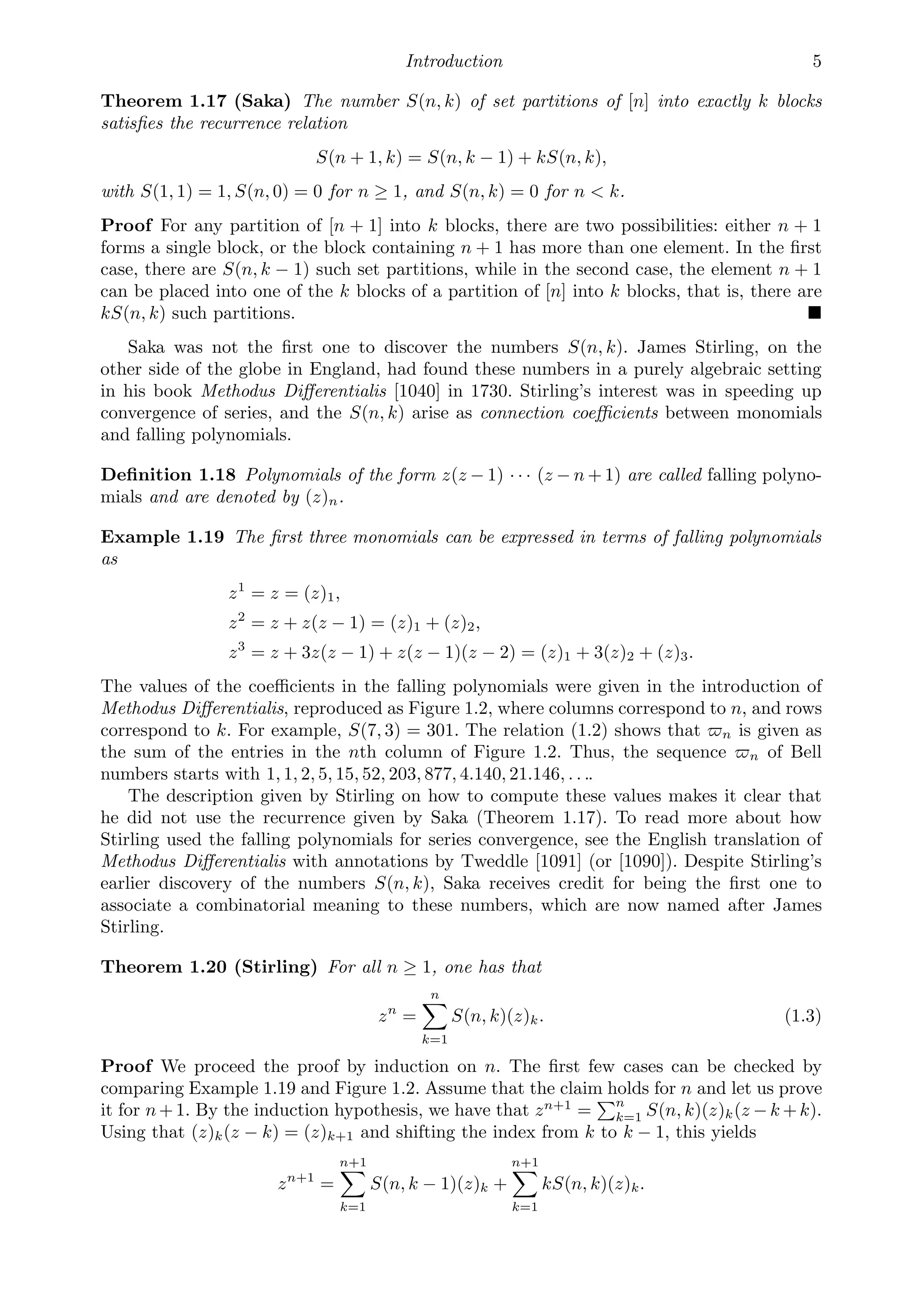 Introduction 5
Theorem 1.17 (Saka) The number S(n, k) of set partitions of [n] into exactly k blocks
satisﬁes the recurrence relation
S(n + 1, k) = S(n, k − 1) + kS(n, k),
with S(1, 1) = 1, S(n, 0) = 0 for n ≥ 1, and S(n, k) = 0 for n  k.
Proof For any partition of [n + 1] into k blocks, there are two possibilities: either n + 1
forms a single block, or the block containing n + 1 has more than one element. In the ﬁrst
case, there are S(n, k − 1) such set partitions, while in the second case, the element n + 1
can be placed into one of the k blocks of a partition of [n] into k blocks, that is, there are
kS(n, k) such partitions. 
Saka was not the ﬁrst one to discover the numbers S(n, k). James Stirling, on the
other side of the globe in England, had found these numbers in a purely algebraic setting
in his book Methodus Diﬀerentialis [1040] in 1730. Stirling’s interest was in speeding up
convergence of series, and the S(n, k) arise as connection coeﬃcients between monomials
and falling polynomials.
Deﬁnition 1.18 Polynomials of the form z(z − 1) · · · (z − n + 1) are called falling polyno-
mials and are denoted by (z)n.
Example 1.19 The ﬁrst three monomials can be expressed in terms of falling polynomials
as
z1
= z = (z)1,
z2
= z + z(z − 1) = (z)1 + (z)2,
z3
= z + 3z(z − 1) + z(z − 1)(z − 2) = (z)1 + 3(z)2 + (z)3.
The values of the coeﬃcients in the falling polynomials were given in the introduction of
Methodus Diﬀerentialis, reproduced as Figure 1.2, where columns correspond to n, and rows
correspond to k. For example, S(7, 3) = 301. The relation (1.2) shows that n is given as
the sum of the entries in the nth column of Figure 1.2. Thus, the sequence n of Bell
numbers starts with 1, 1, 2, 5, 15, 52, 203, 877, 4.140, 21.146, . . ..
The description given by Stirling on how to compute these values makes it clear that
he did not use the recurrence given by Saka (Theorem 1.17). To read more about how
Stirling used the falling polynomials for series convergence, see the English translation of
Methodus Diﬀerentialis with annotations by Tweddle [1091] (or [1090]). Despite Stirling’s
earlier discovery of the numbers S(n, k), Saka receives credit for being the ﬁrst one to
associate a combinatorial meaning to these numbers, which are now named after James
Stirling.
Theorem 1.20 (Stirling) For all n ≥ 1, one has that
zn
=
n

k=1
S(n, k)(z)k. (1.3)
Proof We proceed the proof by induction on n. The ﬁrst few cases can be checked by
comparing Example 1.19 and Figure 1.2. Assume that the claim holds for n and let us prove
it for n+ 1. By the induction hypothesis, we have that zn+1
=
n
k=1 S(n, k)(z)k(z − k + k).
Using that (z)k(z − k) = (z)k+1 and shifting the index from k to k − 1, this yields
zn+1
=
n+1

k=1
S(n, k − 1)(z)k +
n+1

k=1
kS(n, k)(z)k.
 