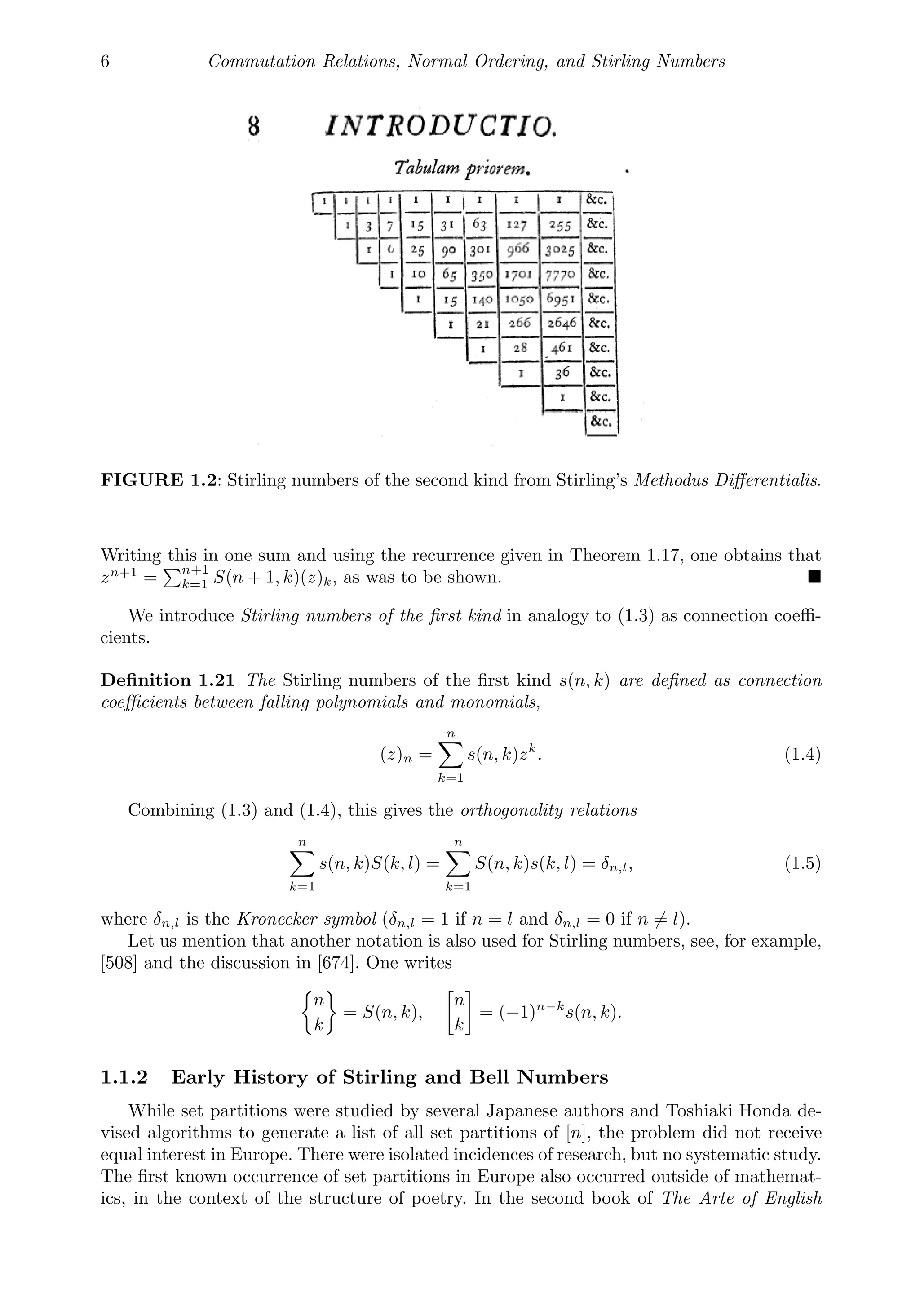 6 Commutation Relations, Normal Ordering, and Stirling Numbers
FIGURE 1.2: Stirling numbers of the second kind from Stirling’s Methodus Diﬀerentialis.
Writing this in one sum and using the recurrence given in Theorem 1.17, one obtains that
zn+1
=
n+1
k=1 S(n + 1, k)(z)k, as was to be shown. 
We introduce Stirling numbers of the ﬁrst kind in analogy to (1.3) as connection coeﬃ-
cients.
Deﬁnition 1.21 The Stirling numbers of the ﬁrst kind s(n, k) are deﬁned as connection
coeﬃcients between falling polynomials and monomials,
(z)n =
n

k=1
s(n, k)zk
. (1.4)
Combining (1.3) and (1.4), this gives the orthogonality relations
n

k=1
s(n, k)S(k, l) =
n

k=1
S(n, k)s(k, l) = δn,l, (1.5)
where δn,l is the Kronecker symbol (δn,l = 1 if n = l and δn,l = 0 if n = l).
Let us mention that another notation is also used for Stirling numbers, see, for example,
[508] and the discussion in [674]. One writes
n
k
= S(n, k),
n
k
= (−1)n−k
s(n, k).
1.1.2 Early History of Stirling and Bell Numbers
While set partitions were studied by several Japanese authors and Toshiaki Honda de-
vised algorithms to generate a list of all set partitions of [n], the problem did not receive
equal interest in Europe. There were isolated incidences of research, but no systematic study.
The ﬁrst known occurrence of set partitions in Europe also occurred outside of mathemat-
ics, in the context of the structure of poetry. In the second book of The Arte of English
 
