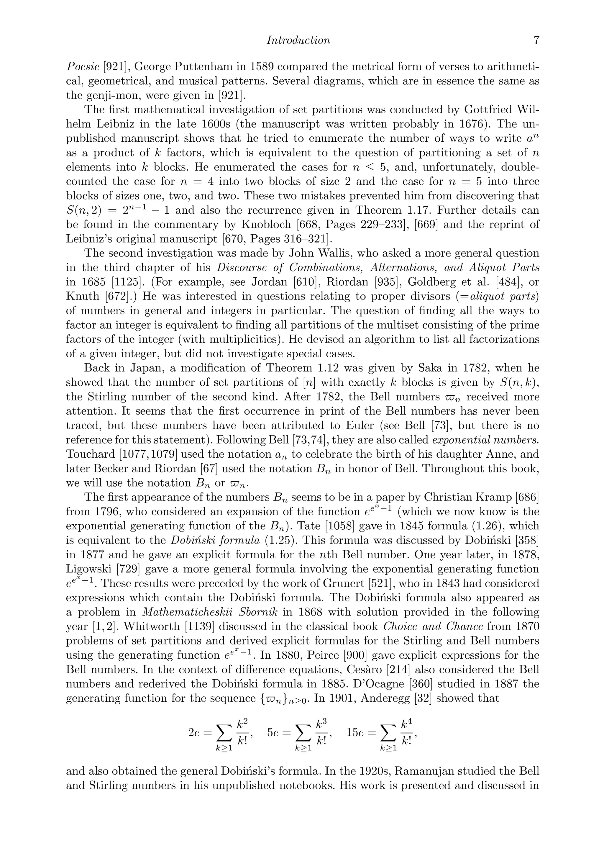 Introduction 7
Poesie [921], George Puttenham in 1589 compared the metrical form of verses to arithmeti-
cal, geometrical, and musical patterns. Several diagrams, which are in essence the same as
the genji-mon, were given in [921].
The ﬁrst mathematical investigation of set partitions was conducted by Gottfried Wil-
helm Leibniz in the late 1600s (the manuscript was written probably in 1676). The un-
published manuscript shows that he tried to enumerate the number of ways to write an
as a product of k factors, which is equivalent to the question of partitioning a set of n
elements into k blocks. He enumerated the cases for n ≤ 5, and, unfortunately, double-
counted the case for n = 4 into two blocks of size 2 and the case for n = 5 into three
blocks of sizes one, two, and two. These two mistakes prevented him from discovering that
S(n, 2) = 2n−1
− 1 and also the recurrence given in Theorem 1.17. Further details can
be found in the commentary by Knobloch [668, Pages 229–233], [669] and the reprint of
Leibniz’s original manuscript [670, Pages 316–321].
The second investigation was made by John Wallis, who asked a more general question
in the third chapter of his Discourse of Combinations, Alternations, and Aliquot Parts
in 1685 [1125]. (For example, see Jordan [610], Riordan [935], Goldberg et al. [484], or
Knuth [672].) He was interested in questions relating to proper divisors (=aliquot parts)
of numbers in general and integers in particular. The question of ﬁnding all the ways to
factor an integer is equivalent to ﬁnding all partitions of the multiset consisting of the prime
factors of the integer (with multiplicities). He devised an algorithm to list all factorizations
of a given integer, but did not investigate special cases.
Back in Japan, a modiﬁcation of Theorem 1.12 was given by Saka in 1782, when he
showed that the number of set partitions of [n] with exactly k blocks is given by S(n, k),
the Stirling number of the second kind. After 1782, the Bell numbers n received more
attention. It seems that the ﬁrst occurrence in print of the Bell numbers has never been
traced, but these numbers have been attributed to Euler (see Bell [73], but there is no
reference for this statement). Following Bell [73,74], they are also called exponential numbers.
Touchard [1077,1079] used the notation an to celebrate the birth of his daughter Anne, and
later Becker and Riordan [67] used the notation Bn in honor of Bell. Throughout this book,
we will use the notation Bn or n.
The ﬁrst appearance of the numbers Bn seems to be in a paper by Christian Kramp [686]
from 1796, who considered an expansion of the function eex
−1
(which we now know is the
exponential generating function of the Bn). Tate [1058] gave in 1845 formula (1.26), which
is equivalent to the Dobiński formula (1.25). This formula was discussed by Dobiński [358]
in 1877 and he gave an explicit formula for the nth Bell number. One year later, in 1878,
Ligowski [729] gave a more general formula involving the exponential generating function
eex
−1
. These results were preceded by the work of Grunert [521], who in 1843 had considered
expressions which contain the Dobiński formula. The Dobiński formula also appeared as
a problem in Mathematicheskii Sbornik in 1868 with solution provided in the following
year [1,2]. Whitworth [1139] discussed in the classical book Choice and Chance from 1870
problems of set partitions and derived explicit formulas for the Stirling and Bell numbers
using the generating function eex
−1
. In 1880, Peirce [900] gave explicit expressions for the
Bell numbers. In the context of diﬀerence equations, Cesàro [214] also considered the Bell
numbers and rederived the Dobiński formula in 1885. D’Ocagne [360] studied in 1887 the
generating function for the sequence {n}n≥0. In 1901, Anderegg [32] showed that
2e =

k≥1
k2
k!
, 5e =

k≥1
k3
k!
, 15e =

k≥1
k4
k!
,
and also obtained the general Dobiński’s formula. In the 1920s, Ramanujan studied the Bell
and Stirling numbers in his unpublished notebooks. His work is presented and discussed in
 