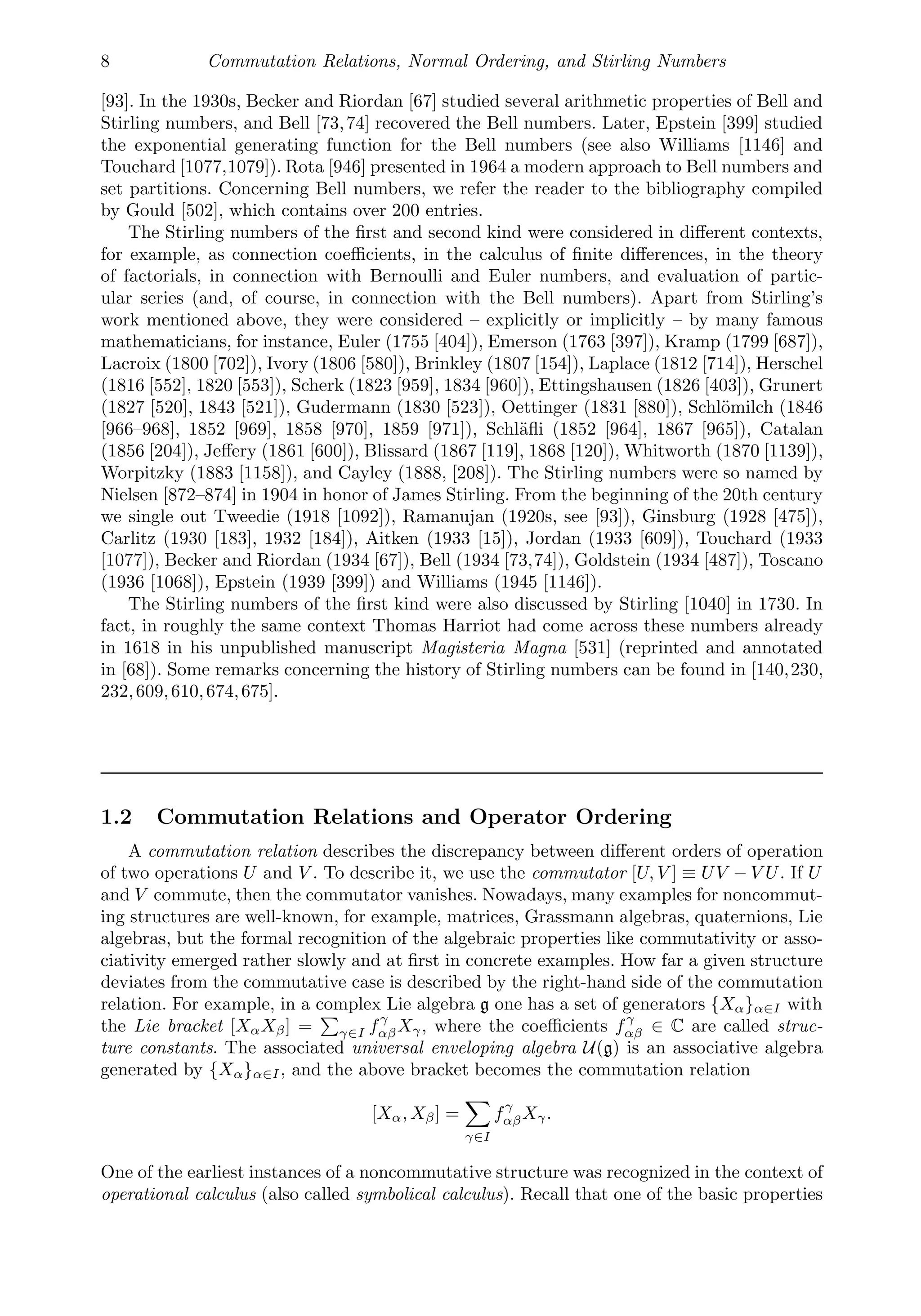 8 Commutation Relations, Normal Ordering, and Stirling Numbers
[93]. In the 1930s, Becker and Riordan [67] studied several arithmetic properties of Bell and
Stirling numbers, and Bell [73,74] recovered the Bell numbers. Later, Epstein [399] studied
the exponential generating function for the Bell numbers (see also Williams [1146] and
Touchard [1077,1079]). Rota [946] presented in 1964 a modern approach to Bell numbers and
set partitions. Concerning Bell numbers, we refer the reader to the bibliography compiled
by Gould [502], which contains over 200 entries.
The Stirling numbers of the ﬁrst and second kind were considered in diﬀerent contexts,
for example, as connection coeﬃcients, in the calculus of ﬁnite diﬀerences, in the theory
of factorials, in connection with Bernoulli and Euler numbers, and evaluation of partic-
ular series (and, of course, in connection with the Bell numbers). Apart from Stirling’s
work mentioned above, they were considered – explicitly or implicitly – by many famous
mathematicians, for instance, Euler (1755 [404]), Emerson (1763 [397]), Kramp (1799 [687]),
Lacroix (1800 [702]), Ivory (1806 [580]), Brinkley (1807 [154]), Laplace (1812 [714]), Herschel
(1816 [552], 1820 [553]), Scherk (1823 [959], 1834 [960]), Ettingshausen (1826 [403]), Grunert
(1827 [520], 1843 [521]), Gudermann (1830 [523]), Oettinger (1831 [880]), Schlömilch (1846
[966–968], 1852 [969], 1858 [970], 1859 [971]), Schläﬂi (1852 [964], 1867 [965]), Catalan
(1856 [204]), Jeﬀery (1861 [600]), Blissard (1867 [119], 1868 [120]), Whitworth (1870 [1139]),
Worpitzky (1883 [1158]), and Cayley (1888, [208]). The Stirling numbers were so named by
Nielsen [872–874] in 1904 in honor of James Stirling. From the beginning of the 20th century
we single out Tweedie (1918 [1092]), Ramanujan (1920s, see [93]), Ginsburg (1928 [475]),
Carlitz (1930 [183], 1932 [184]), Aitken (1933 [15]), Jordan (1933 [609]), Touchard (1933
[1077]), Becker and Riordan (1934 [67]), Bell (1934 [73,74]), Goldstein (1934 [487]), Toscano
(1936 [1068]), Epstein (1939 [399]) and Williams (1945 [1146]).
The Stirling numbers of the ﬁrst kind were also discussed by Stirling [1040] in 1730. In
fact, in roughly the same context Thomas Harriot had come across these numbers already
in 1618 in his unpublished manuscript Magisteria Magna [531] (reprinted and annotated
in [68]). Some remarks concerning the history of Stirling numbers can be found in [140,230,
232,609,610,674,675].
1.2 Commutation Relations and Operator Ordering
A commutation relation describes the discrepancy between diﬀerent orders of operation
of two operations U and V . To describe it, we use the commutator [U, V ] ≡ UV − V U. If U
and V commute, then the commutator vanishes. Nowadays, many examples for noncommut-
ing structures are well-known, for example, matrices, Grassmann algebras, quaternions, Lie
algebras, but the formal recognition of the algebraic properties like commutativity or asso-
ciativity emerged rather slowly and at ﬁrst in concrete examples. How far a given structure
deviates from the commutative case is described by the right-hand side of the commutation
relation. For example, in a complex Lie algebra g one has a set of generators {Xα}α∈I with
the Lie bracket [XαXβ] =

γ∈I fγ
αβXγ, where the coeﬃcients fγ
αβ ∈ C are called struc-
ture constants. The associated universal enveloping algebra U(g) is an associative algebra
generated by {Xα}α∈I, and the above bracket becomes the commutation relation
[Xα, Xβ] =

γ∈I
fγ
αβXγ.
One of the earliest instances of a noncommutative structure was recognized in the context of
operational calculus (also called symbolical calculus). Recall that one of the basic properties
 