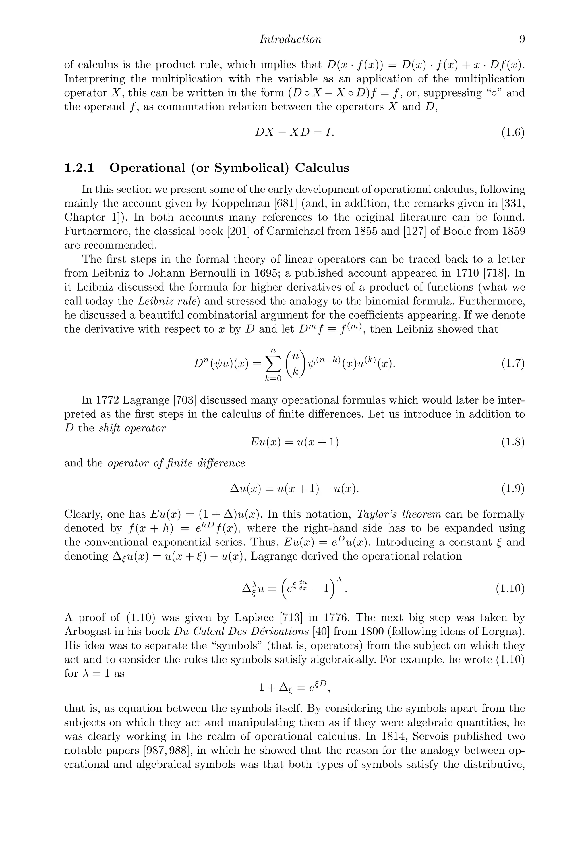 Introduction 9
of calculus is the product rule, which implies that D(x · f(x)) = D(x) · f(x) + x · Df(x).
Interpreting the multiplication with the variable as an application of the multiplication
operator X, this can be written in the form (D ◦ X − X ◦ D)f = f, or, suppressing “◦” and
the operand f, as commutation relation between the operators X and D,
DX − XD = I. (1.6)
1.2.1 Operational (or Symbolical) Calculus
In this section we present some of the early development of operational calculus, following
mainly the account given by Koppelman [681] (and, in addition, the remarks given in [331,
Chapter 1]). In both accounts many references to the original literature can be found.
Furthermore, the classical book [201] of Carmichael from 1855 and [127] of Boole from 1859
are recommended.
The ﬁrst steps in the formal theory of linear operators can be traced back to a letter
from Leibniz to Johann Bernoulli in 1695; a published account appeared in 1710 [718]. In
it Leibniz discussed the formula for higher derivatives of a product of functions (what we
call today the Leibniz rule) and stressed the analogy to the binomial formula. Furthermore,
he discussed a beautiful combinatorial argument for the coeﬃcients appearing. If we denote
the derivative with respect to x by D and let Dm
f ≡ f(m)
, then Leibniz showed that
Dn
(ψu)(x) =
n

k=0

n
k

ψ(n−k)
(x)u(k)
(x). (1.7)
In 1772 Lagrange [703] discussed many operational formulas which would later be inter-
preted as the ﬁrst steps in the calculus of ﬁnite diﬀerences. Let us introduce in addition to
D the shift operator
Eu(x) = u(x + 1) (1.8)
and the operator of ﬁnite diﬀerence
Δu(x) = u(x + 1) − u(x). (1.9)
Clearly, one has Eu(x) = (1 + Δ)u(x). In this notation, Taylor’s theorem can be formally
denoted by f(x + h) = ehD
f(x), where the right-hand side has to be expanded using
the conventional exponential series. Thus, Eu(x) = eD
u(x). Introducing a constant ξ and
denoting Δξu(x) = u(x + ξ) − u(x), Lagrange derived the operational relation
Δλ
ξ u = eξ du
dx − 1
λ
. (1.10)
A proof of (1.10) was given by Laplace [713] in 1776. The next big step was taken by
Arbogast in his book Du Calcul Des Dérivations [40] from 1800 (following ideas of Lorgna).
His idea was to separate the “symbols” (that is, operators) from the subject on which they
act and to consider the rules the symbols satisfy algebraically. For example, he wrote (1.10)
for λ = 1 as
1 + Δξ = eξD
,
that is, as equation between the symbols itself. By considering the symbols apart from the
subjects on which they act and manipulating them as if they were algebraic quantities, he
was clearly working in the realm of operational calculus. In 1814, Servois published two
notable papers [987,988], in which he showed that the reason for the analogy between op-
erational and algebraical symbols was that both types of symbols satisfy the distributive,
 