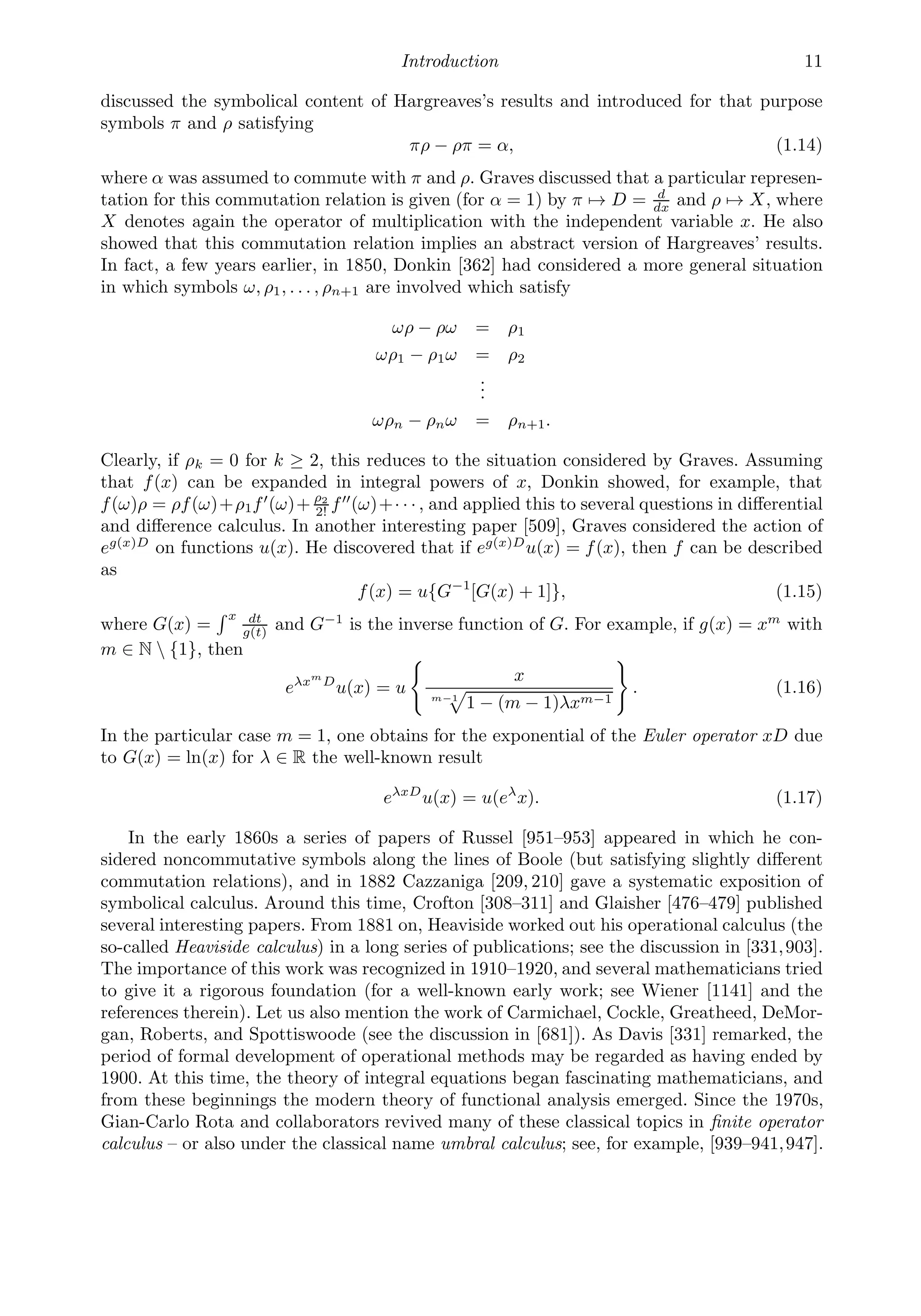 Introduction 11
discussed the symbolical content of Hargreaves’s results and introduced for that purpose
symbols π and ρ satisfying
πρ − ρπ = α, (1.14)
where α was assumed to commute with π and ρ. Graves discussed that a particular represen-
tation for this commutation relation is given (for α = 1) by π → D = d
dx and ρ → X, where
X denotes again the operator of multiplication with the independent variable x. He also
showed that this commutation relation implies an abstract version of Hargreaves’ results.
In fact, a few years earlier, in 1850, Donkin [362] had considered a more general situation
in which symbols ω, ρ1, . . . , ρn+1 are involved which satisfy
ωρ − ρω = ρ1
ωρ1 − ρ1ω = ρ2
.
.
.
ωρn − ρnω = ρn+1.
Clearly, if ρk = 0 for k ≥ 2, this reduces to the situation considered by Graves. Assuming
that f(x) can be expanded in integral powers of x, Donkin showed, for example, that
f(ω)ρ = ρf(ω)+ρ1f
(ω)+ ρ2
2! f
(ω)+· · · , and applied this to several questions in diﬀerential
and diﬀerence calculus. In another interesting paper [509], Graves considered the action of
eg(x)D
on functions u(x). He discovered that if eg(x)D
u(x) = f(x), then f can be described
as
f(x) = u{G−1
[G(x) + 1]}, (1.15)
where G(x) =
 x dt
g(t)
and G−1
is the inverse function of G. For example, if g(x) = xm
with
m ∈ N  {1}, then
eλxm
D
u(x) = u

x
m−1

1 − (m − 1)λxm−1

. (1.16)
In the particular case m = 1, one obtains for the exponential of the Euler operator xD due
to G(x) = ln(x) for λ ∈ R the well-known result
eλxD
u(x) = u(eλ
x). (1.17)
In the early 1860s a series of papers of Russel [951–953] appeared in which he con-
sidered noncommutative symbols along the lines of Boole (but satisfying slightly diﬀerent
commutation relations), and in 1882 Cazzaniga [209, 210] gave a systematic exposition of
symbolical calculus. Around this time, Crofton [308–311] and Glaisher [476–479] published
several interesting papers. From 1881 on, Heaviside worked out his operational calculus (the
so-called Heaviside calculus) in a long series of publications; see the discussion in [331,903].
The importance of this work was recognized in 1910–1920, and several mathematicians tried
to give it a rigorous foundation (for a well-known early work; see Wiener [1141] and the
references therein). Let us also mention the work of Carmichael, Cockle, Greatheed, DeMor-
gan, Roberts, and Spottiswoode (see the discussion in [681]). As Davis [331] remarked, the
period of formal development of operational methods may be regarded as having ended by
1900. At this time, the theory of integral equations began fascinating mathematicians, and
from these beginnings the modern theory of functional analysis emerged. Since the 1970s,
Gian-Carlo Rota and collaborators revived many of these classical topics in ﬁnite operator
calculus – or also under the classical name umbral calculus; see, for example, [939–941,947].
 