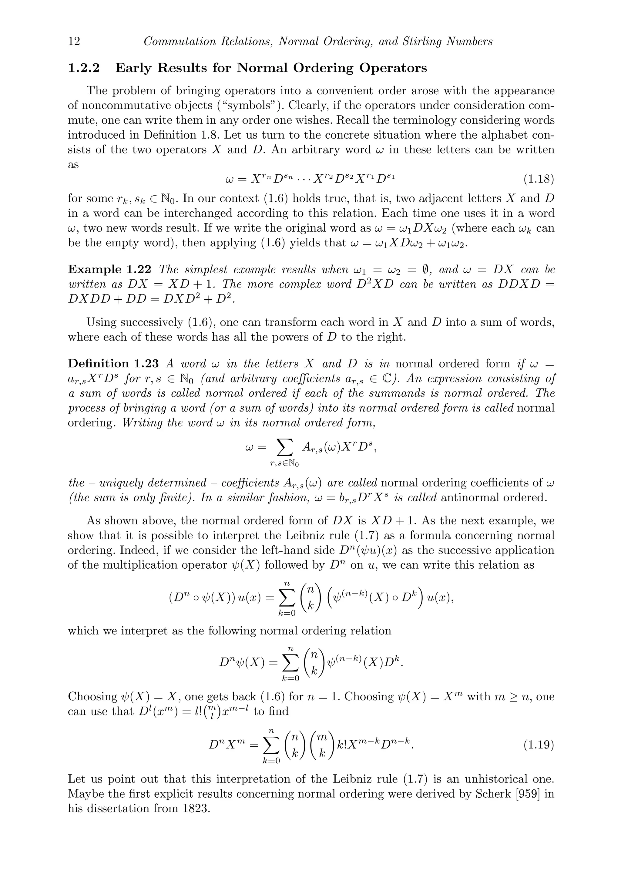 12 Commutation Relations, Normal Ordering, and Stirling Numbers
1.2.2 Early Results for Normal Ordering Operators
The problem of bringing operators into a convenient order arose with the appearance
of noncommutative objects (“symbols”). Clearly, if the operators under consideration com-
mute, one can write them in any order one wishes. Recall the terminology considering words
introduced in Deﬁnition 1.8. Let us turn to the concrete situation where the alphabet con-
sists of the two operators X and D. An arbitrary word ω in these letters can be written
as
ω = Xrn
Dsn
· · · Xr2
Ds2
Xr1
Ds1
(1.18)
for some rk, sk ∈ N0. In our context (1.6) holds true, that is, two adjacent letters X and D
in a word can be interchanged according to this relation. Each time one uses it in a word
ω, two new words result. If we write the original word as ω = ω1DXω2 (where each ωk can
be the empty word), then applying (1.6) yields that ω = ω1XDω2 + ω1ω2.
Example 1.22 The simplest example results when ω1 = ω2 = ∅, and ω = DX can be
written as DX = XD + 1. The more complex word D2
XD can be written as DDXD =
DXDD + DD = DXD2
+ D2
.
Using successively (1.6), one can transform each word in X and D into a sum of words,
where each of these words has all the powers of D to the right.
Deﬁnition 1.23 A word ω in the letters X and D is in normal ordered form if ω =
ar,sXr
Ds
for r, s ∈ N0 (and arbitrary coeﬃcients ar,s ∈ C). An expression consisting of
a sum of words is called normal ordered if each of the summands is normal ordered. The
process of bringing a word (or a sum of words) into its normal ordered form is called normal
ordering. Writing the word ω in its normal ordered form,
ω =

r,s∈N0
Ar,s(ω)Xr
Ds
,
the – uniquely determined – coeﬃcients Ar,s(ω) are called normal ordering coeﬃcients of ω
(the sum is only ﬁnite). In a similar fashion, ω = br,sDr
Xs
is called antinormal ordered.
As shown above, the normal ordered form of DX is XD + 1. As the next example, we
show that it is possible to interpret the Leibniz rule (1.7) as a formula concerning normal
ordering. Indeed, if we consider the left-hand side Dn
(ψu)(x) as the successive application
of the multiplication operator ψ(X) followed by Dn
on u, we can write this relation as
(Dn
◦ ψ(X)) u(x) =
n

k=0

n
k

ψ(n−k)
(X) ◦ Dk

u(x),
which we interpret as the following normal ordering relation
Dn
ψ(X) =
n

k=0

n
k

ψ(n−k)
(X)Dk
.
Choosing ψ(X) = X, one gets back (1.6) for n = 1. Choosing ψ(X) = Xm
with m ≥ n, one
can use that Dl
(xm
) = l!
m
l

xm−l
to ﬁnd
Dn
Xm
=
n

k=0

n
k

m
k

k!Xm−k
Dn−k
. (1.19)
Let us point out that this interpretation of the Leibniz rule (1.7) is an unhistorical one.
Maybe the ﬁrst explicit results concerning normal ordering were derived by Scherk [959] in
his dissertation from 1823.
 