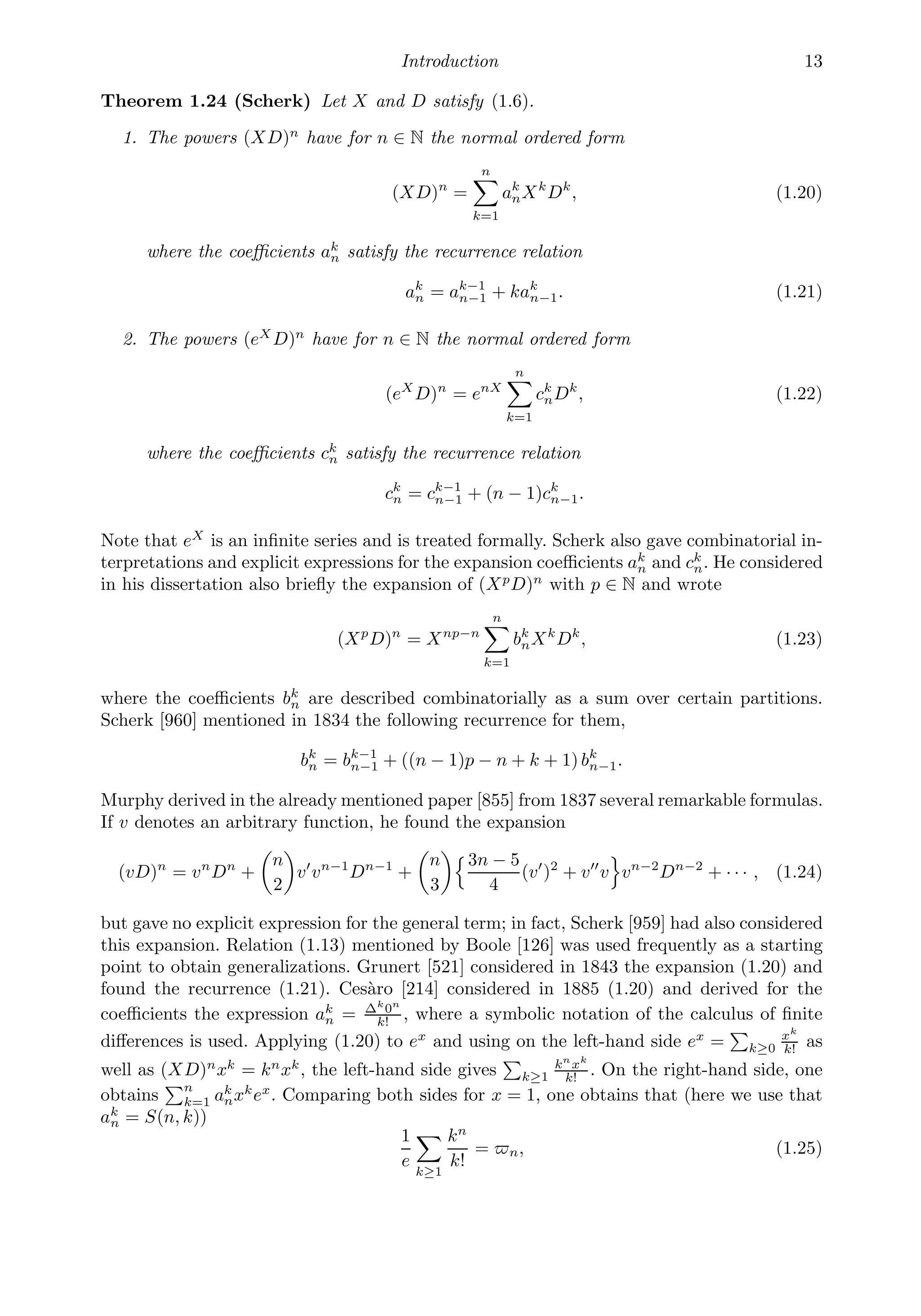 Introduction 13
Theorem 1.24 (Scherk) Let X and D satisfy (1.6).
1. The powers (XD)n
have for n ∈ N the normal ordered form
(XD)n
=
n

k=1
ak
nXk
Dk
, (1.20)
where the coeﬃcients ak
n satisfy the recurrence relation
ak
n = ak−1
n−1 + kak
n−1. (1.21)
2. The powers (eX
D)n
have for n ∈ N the normal ordered form
(eX
D)n
= enX
n

k=1
ck
nDk
, (1.22)
where the coeﬃcients ck
n satisfy the recurrence relation
ck
n = ck−1
n−1 + (n − 1)ck
n−1.
Note that eX
is an inﬁnite series and is treated formally. Scherk also gave combinatorial in-
terpretations and explicit expressions for the expansion coeﬃcients ak
n and ck
n. He considered
in his dissertation also brieﬂy the expansion of (Xp
D)n
with p ∈ N and wrote
(Xp
D)n
= Xnp−n
n

k=1
bk
nXk
Dk
, (1.23)
where the coeﬃcients bk
n are described combinatorially as a sum over certain partitions.
Scherk [960] mentioned in 1834 the following recurrence for them,
bk
n = bk−1
n−1 + ((n − 1)p − n + k + 1) bk
n−1.
Murphy derived in the already mentioned paper [855] from 1837 several remarkable formulas.
If v denotes an arbitrary function, he found the expansion
(vD)n
= vn
Dn
+

n
2

v
vn−1
Dn−1
+

n
3
3n − 5
4
(v
)2
+ v
v

vn−2
Dn−2
+ · · · , (1.24)
but gave no explicit expression for the general term; in fact, Scherk [959] had also considered
this expansion. Relation (1.13) mentioned by Boole [126] was used frequently as a starting
point to obtain generalizations. Grunert [521] considered in 1843 the expansion (1.20) and
found the recurrence (1.21). Cesàro [214] considered in 1885 (1.20) and derived for the
coeﬃcients the expression ak
n = Δk
0n
k!
, where a symbolic notation of the calculus of ﬁnite
diﬀerences is used. Applying (1.20) to ex
and using on the left-hand side ex
=

k≥0
xk
k!
as
well as (XD)n
xk
= kn
xk
, the left-hand side gives

k≥1
kn
xk
k!
. On the right-hand side, one
obtains
n
k=1 ak
nxk
ex
. Comparing both sides for x = 1, one obtains that (here we use that
ak
n = S(n, k))
1
e

k≥1
kn
k!
= n, (1.25)
 