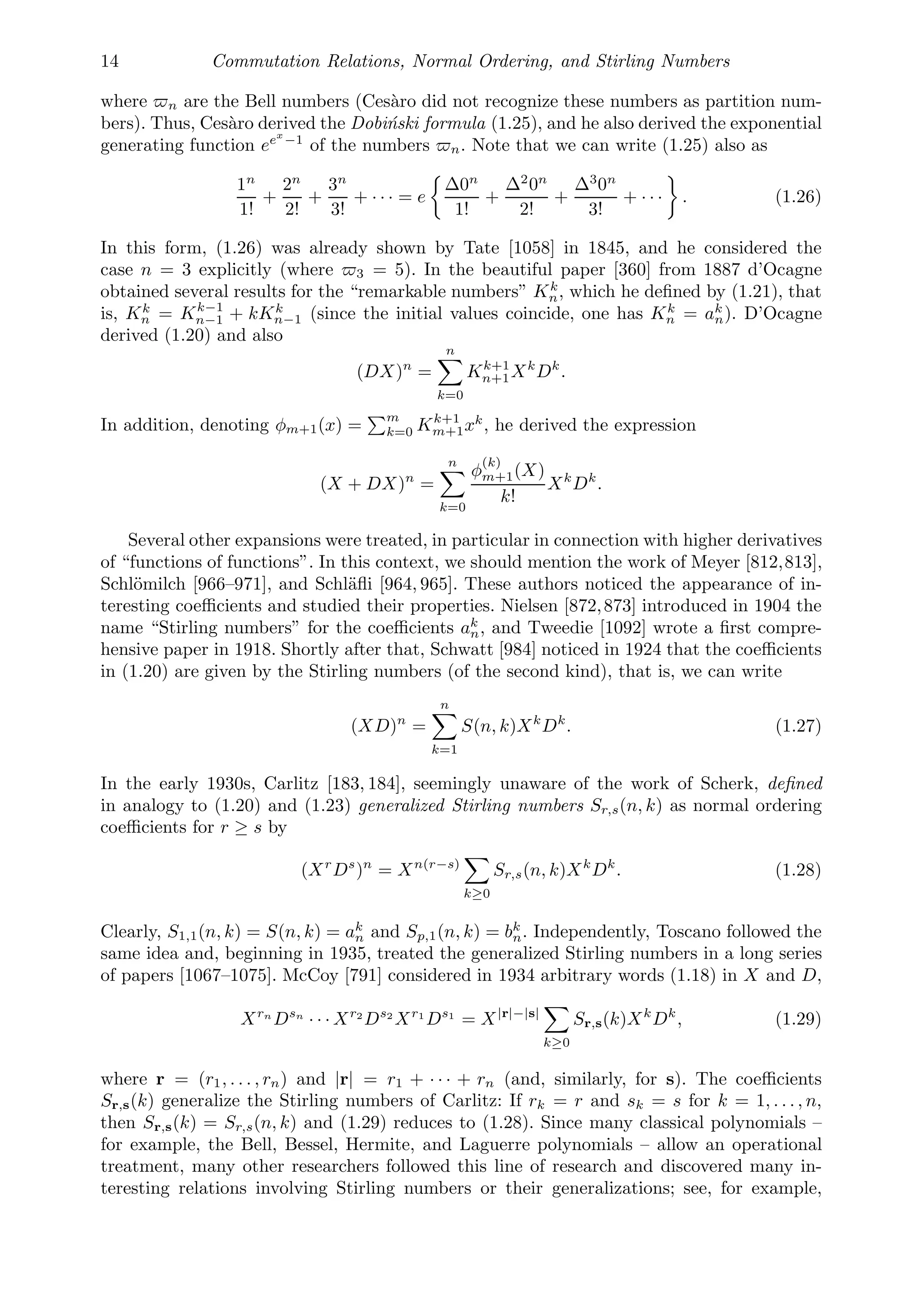 14 Commutation Relations, Normal Ordering, and Stirling Numbers
where n are the Bell numbers (Cesàro did not recognize these numbers as partition num-
bers). Thus, Cesàro derived the Dobiński formula (1.25), and he also derived the exponential
generating function eex
−1
of the numbers n. Note that we can write (1.25) also as
1n
1!
+
2n
2!
+
3n
3!
+ · · · = e
Δ0n
1!
+
Δ2
0n
2!
+
Δ3
0n
3!
+ · · · . (1.26)
In this form, (1.26) was already shown by Tate [1058] in 1845, and he considered the
case n = 3 explicitly (where 3 = 5). In the beautiful paper [360] from 1887 d’Ocagne
obtained several results for the “remarkable numbers” Kk
n, which he deﬁned by (1.21), that
is, Kk
n = Kk−1
n−1 + kKk
n−1 (since the initial values coincide, one has Kk
n = ak
n). D’Ocagne
derived (1.20) and also
(DX)n
=
n

k=0
Kk+1
n+1Xk
Dk
.
In addition, denoting φm+1(x) =
m
k=0 Kk+1
m+1xk
, he derived the expression
(X + DX)n
=
n

k=0
φ
(k)
m+1(X)
k!
Xk
Dk
.
Several other expansions were treated, in particular in connection with higher derivatives
of “functions of functions”. In this context, we should mention the work of Meyer [812,813],
Schlömilch [966–971], and Schläﬂi [964, 965]. These authors noticed the appearance of in-
teresting coeﬃcients and studied their properties. Nielsen [872,873] introduced in 1904 the
name “Stirling numbers” for the coeﬃcients ak
n, and Tweedie [1092] wrote a ﬁrst compre-
hensive paper in 1918. Shortly after that, Schwatt [984] noticed in 1924 that the coeﬃcients
in (1.20) are given by the Stirling numbers (of the second kind), that is, we can write
(XD)n
=
n

k=1
S(n, k)Xk
Dk
. (1.27)
In the early 1930s, Carlitz [183, 184], seemingly unaware of the work of Scherk, deﬁned
in analogy to (1.20) and (1.23) generalized Stirling numbers Sr,s(n, k) as normal ordering
coeﬃcients for r ≥ s by
(Xr
Ds
)n
= Xn(r−s)

k≥0
Sr,s(n, k)Xk
Dk
. (1.28)
Clearly, S1,1(n, k) = S(n, k) = ak
n and Sp,1(n, k) = bk
n. Independently, Toscano followed the
same idea and, beginning in 1935, treated the generalized Stirling numbers in a long series
of papers [1067–1075]. McCoy [791] considered in 1934 arbitrary words (1.18) in X and D,
Xrn
Dsn
· · · Xr2
Ds2
Xr1
Ds1
= X|r|−|s|

k≥0
Sr,s(k)Xk
Dk
, (1.29)
where r = (r1, . . . , rn) and |r| = r1 + · · · + rn (and, similarly, for s). The coeﬃcients
Sr,s(k) generalize the Stirling numbers of Carlitz: If rk = r and sk = s for k = 1, . . . , n,
then Sr,s(k) = Sr,s(n, k) and (1.29) reduces to (1.28). Since many classical polynomials –
for example, the Bell, Bessel, Hermite, and Laguerre polynomials – allow an operational
treatment, many other researchers followed this line of research and discovered many in-
teresting relations involving Stirling numbers or their generalizations; see, for example,
 
