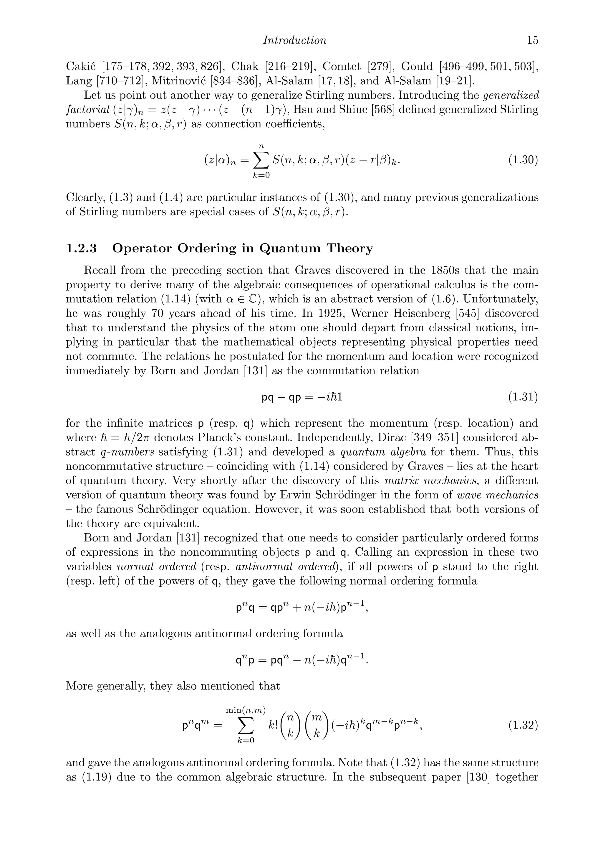 Introduction 15
Cakić [175–178, 392, 393, 826], Chak [216–219], Comtet [279], Gould [496–499, 501, 503],
Lang [710–712], Mitrinović [834–836], Al-Salam [17,18], and Al-Salam [19–21].
Let us point out another way to generalize Stirling numbers. Introducing the generalized
factorial (z|γ)n = z(z−γ) · · · (z−(n−1)γ), Hsu and Shiue [568] deﬁned generalized Stirling
numbers S(n, k; α, β, r) as connection coeﬃcients,
(z|α)n =
n

k=0
S(n, k; α, β, r)(z − r|β)k. (1.30)
Clearly, (1.3) and (1.4) are particular instances of (1.30), and many previous generalizations
of Stirling numbers are special cases of S(n, k; α, β, r).
1.2.3 Operator Ordering in Quantum Theory
Recall from the preceding section that Graves discovered in the 1850s that the main
property to derive many of the algebraic consequences of operational calculus is the com-
mutation relation (1.14) (with α ∈ C), which is an abstract version of (1.6). Unfortunately,
he was roughly 70 years ahead of his time. In 1925, Werner Heisenberg [545] discovered
that to understand the physics of the atom one should depart from classical notions, im-
plying in particular that the mathematical objects representing physical properties need
not commute. The relations he postulated for the momentum and location were recognized
immediately by Born and Jordan [131] as the commutation relation
pq − qp = −i1 (1.31)
for the inﬁnite matrices p (resp. q) which represent the momentum (resp. location) and
where  = h/2π denotes Planck’s constant. Independently, Dirac [349–351] considered ab-
stract q-numbers satisfying (1.31) and developed a quantum algebra for them. Thus, this
noncommutative structure – coinciding with (1.14) considered by Graves – lies at the heart
of quantum theory. Very shortly after the discovery of this matrix mechanics, a diﬀerent
version of quantum theory was found by Erwin Schrödinger in the form of wave mechanics
– the famous Schrödinger equation. However, it was soon established that both versions of
the theory are equivalent.
Born and Jordan [131] recognized that one needs to consider particularly ordered forms
of expressions in the noncommuting objects p and q. Calling an expression in these two
variables normal ordered (resp. antinormal ordered), if all powers of p stand to the right
(resp. left) of the powers of q, they gave the following normal ordering formula
pn
q = qpn
+ n(−i)pn−1
,
as well as the analogous antinormal ordering formula
qn
p = pqn
− n(−i)qn−1
.
More generally, they also mentioned that
pn
qm
=
min(n,m)

k=0
k!

n
k

m
k

(−i)k
qm−k
pn−k
, (1.32)
and gave the analogous antinormal ordering formula. Note that (1.32) has the same structure
as (1.19) due to the common algebraic structure. In the subsequent paper [130] together
 