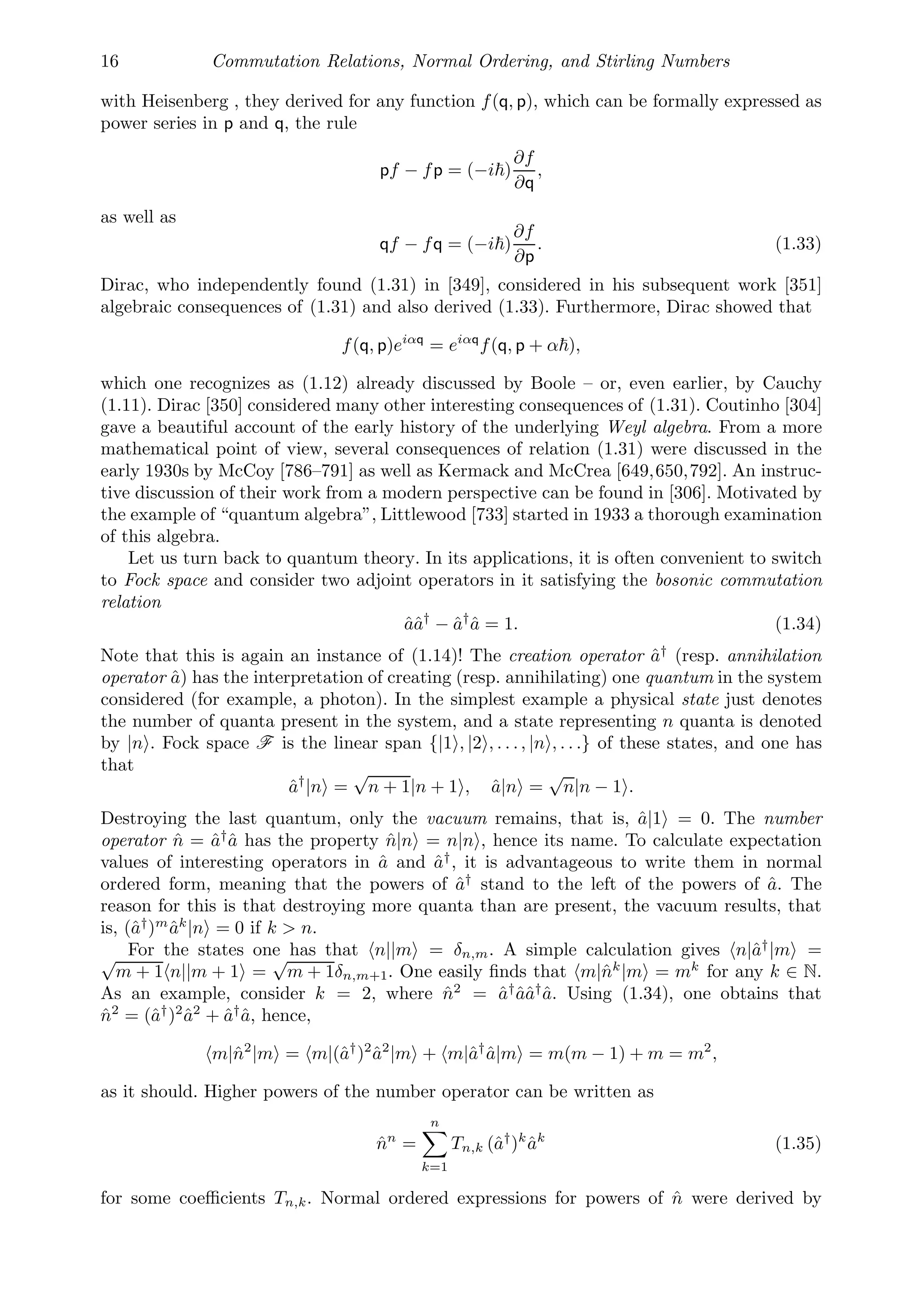 16 Commutation Relations, Normal Ordering, and Stirling Numbers
with Heisenberg , they derived for any function f(q, p), which can be formally expressed as
power series in p and q, the rule
pf − fp = (−i)
∂f
∂q
,
as well as
qf − fq = (−i)
∂f
∂p
. (1.33)
Dirac, who independently found (1.31) in [349], considered in his subsequent work [351]
algebraic consequences of (1.31) and also derived (1.33). Furthermore, Dirac showed that
f(q, p)eiαq
= eiαq
f(q, p + α),
which one recognizes as (1.12) already discussed by Boole – or, even earlier, by Cauchy
(1.11). Dirac [350] considered many other interesting consequences of (1.31). Coutinho [304]
gave a beautiful account of the early history of the underlying Weyl algebra. From a more
mathematical point of view, several consequences of relation (1.31) were discussed in the
early 1930s by McCoy [786–791] as well as Kermack and McCrea [649,650,792]. An instruc-
tive discussion of their work from a modern perspective can be found in [306]. Motivated by
the example of “quantum algebra”, Littlewood [733] started in 1933 a thorough examination
of this algebra.
Let us turn back to quantum theory. In its applications, it is often convenient to switch
to Fock space and consider two adjoint operators in it satisfying the bosonic commutation
relation
ââ†
− â†
â = 1. (1.34)
Note that this is again an instance of (1.14)! The creation operator â†
(resp. annihilation
operator â) has the interpretation of creating (resp. annihilating) one quantum in the system
considered (for example, a photon). In the simplest example a physical state just denotes
the number of quanta present in the system, and a state representing n quanta is denoted
by |n . Fock space F is the linear span {|1 , |2 , . . ., |n , . . .} of these states, and one has
that
â†
|n =
√
n + 1|n + 1 , â|n =
√
n|n − 1 .
Destroying the last quantum, only the vacuum remains, that is, â|1 = 0. The number
operator n̂ = â†
â has the property n̂|n = n|n , hence its name. To calculate expectation
values of interesting operators in â and â†
, it is advantageous to write them in normal
ordered form, meaning that the powers of â†
stand to the left of the powers of â. The
reason for this is that destroying more quanta than are present, the vacuum results, that
is, (â†
)m
âk
|n = 0 if k  n.
For the states one has that n||m = δn,m. A simple calculation gives n|â†
|m =
√
m + 1n||m + 1 =
√
m + 1δn,m+1. One easily ﬁnds that m|n̂k
|m = mk
for any k ∈ N.
As an example, consider k = 2, where n̂2
= â†
ââ†
â. Using (1.34), one obtains that
n̂2
= (â†
)2
â2
+ â†
â, hence,
m|n̂2
|m = m|(â†
)2
â2
|m + m|â†
â|m = m(m − 1) + m = m2
,
as it should. Higher powers of the number operator can be written as
n̂n
=
n

k=1
Tn,k (â†
)k
âk
(1.35)
for some coeﬃcients Tn,k. Normal ordered expressions for powers of n̂ were derived by
 
