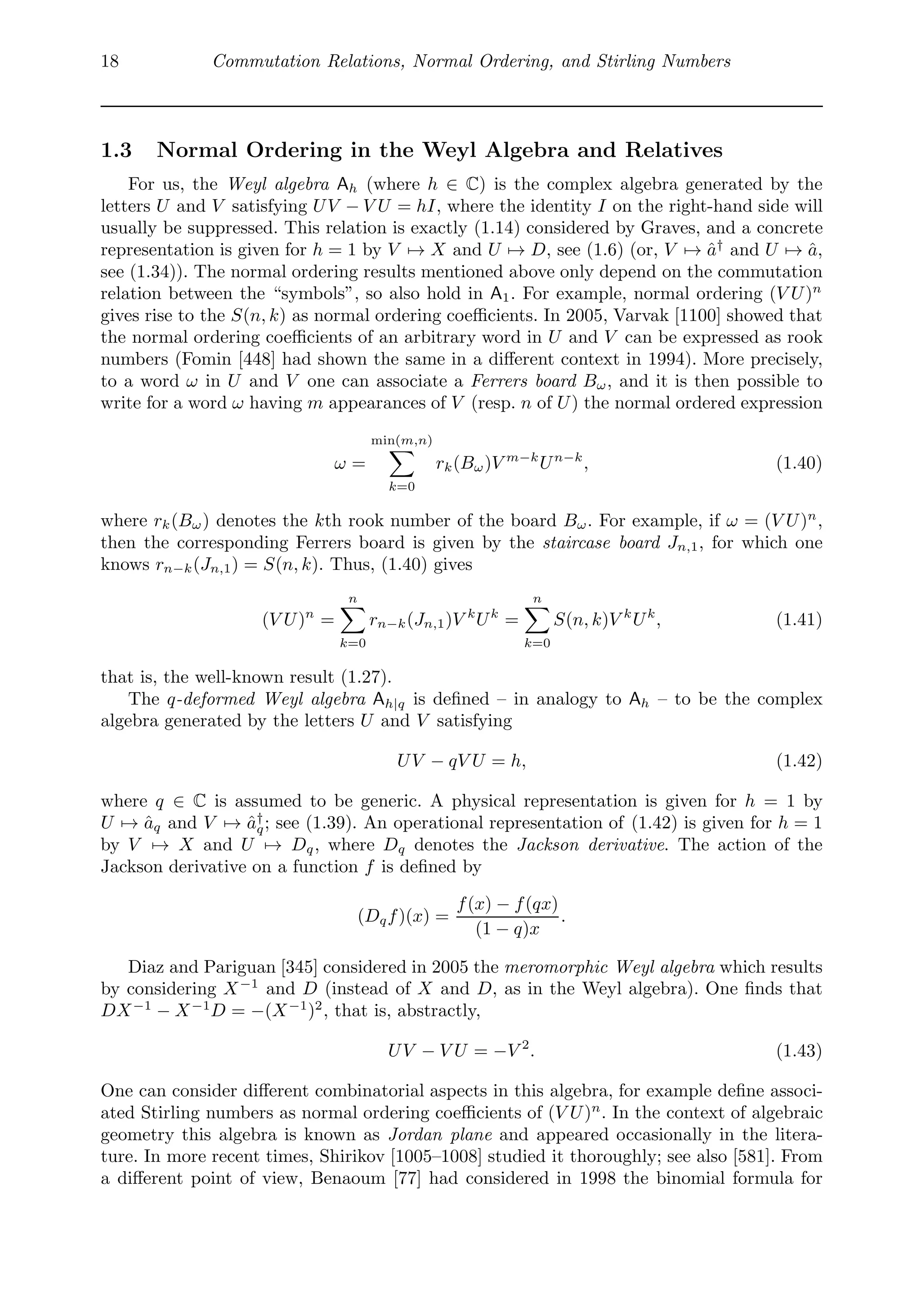 18 Commutation Relations, Normal Ordering, and Stirling Numbers
1.3 Normal Ordering in the Weyl Algebra and Relatives
For us, the Weyl algebra Ah (where h ∈ C) is the complex algebra generated by the
letters U and V satisfying UV − V U = hI, where the identity I on the right-hand side will
usually be suppressed. This relation is exactly (1.14) considered by Graves, and a concrete
representation is given for h = 1 by V → X and U → D, see (1.6) (or, V → â†
and U → â,
see (1.34)). The normal ordering results mentioned above only depend on the commutation
relation between the “symbols”, so also hold in A1. For example, normal ordering (V U)n
gives rise to the S(n, k) as normal ordering coeﬃcients. In 2005, Varvak [1100] showed that
the normal ordering coeﬃcients of an arbitrary word in U and V can be expressed as rook
numbers (Fomin [448] had shown the same in a diﬀerent context in 1994). More precisely,
to a word ω in U and V one can associate a Ferrers board Bω, and it is then possible to
write for a word ω having m appearances of V (resp. n of U) the normal ordered expression
ω =
min(m,n)

k=0
rk(Bω)V m−k
Un−k
, (1.40)
where rk(Bω) denotes the kth rook number of the board Bω. For example, if ω = (V U)n
,
then the corresponding Ferrers board is given by the staircase board Jn,1, for which one
knows rn−k(Jn,1) = S(n, k). Thus, (1.40) gives
(V U)n
=
n

k=0
rn−k(Jn,1)V k
Uk
=
n

k=0
S(n, k)V k
Uk
, (1.41)
that is, the well-known result (1.27).
The q-deformed Weyl algebra Ah|q is deﬁned – in analogy to Ah – to be the complex
algebra generated by the letters U and V satisfying
UV − qV U = h, (1.42)
where q ∈ C is assumed to be generic. A physical representation is given for h = 1 by
U → âq and V → â†
q; see (1.39). An operational representation of (1.42) is given for h = 1
by V → X and U → Dq, where Dq denotes the Jackson derivative. The action of the
Jackson derivative on a function f is deﬁned by
(Dqf)(x) =
f(x) − f(qx)
(1 − q)x
.
Diaz and Pariguan [345] considered in 2005 the meromorphic Weyl algebra which results
by considering X−1
and D (instead of X and D, as in the Weyl algebra). One ﬁnds that
DX−1
− X−1
D = −(X−1
)2
, that is, abstractly,
UV − V U = −V 2
. (1.43)
One can consider diﬀerent combinatorial aspects in this algebra, for example deﬁne associ-
ated Stirling numbers as normal ordering coeﬃcients of (V U)n
. In the context of algebraic
geometry this algebra is known as Jordan plane and appeared occasionally in the litera-
ture. In more recent times, Shirikov [1005–1008] studied it thoroughly; see also [581]. From
a diﬀerent point of view, Benaoum [77] had considered in 1998 the binomial formula for
 