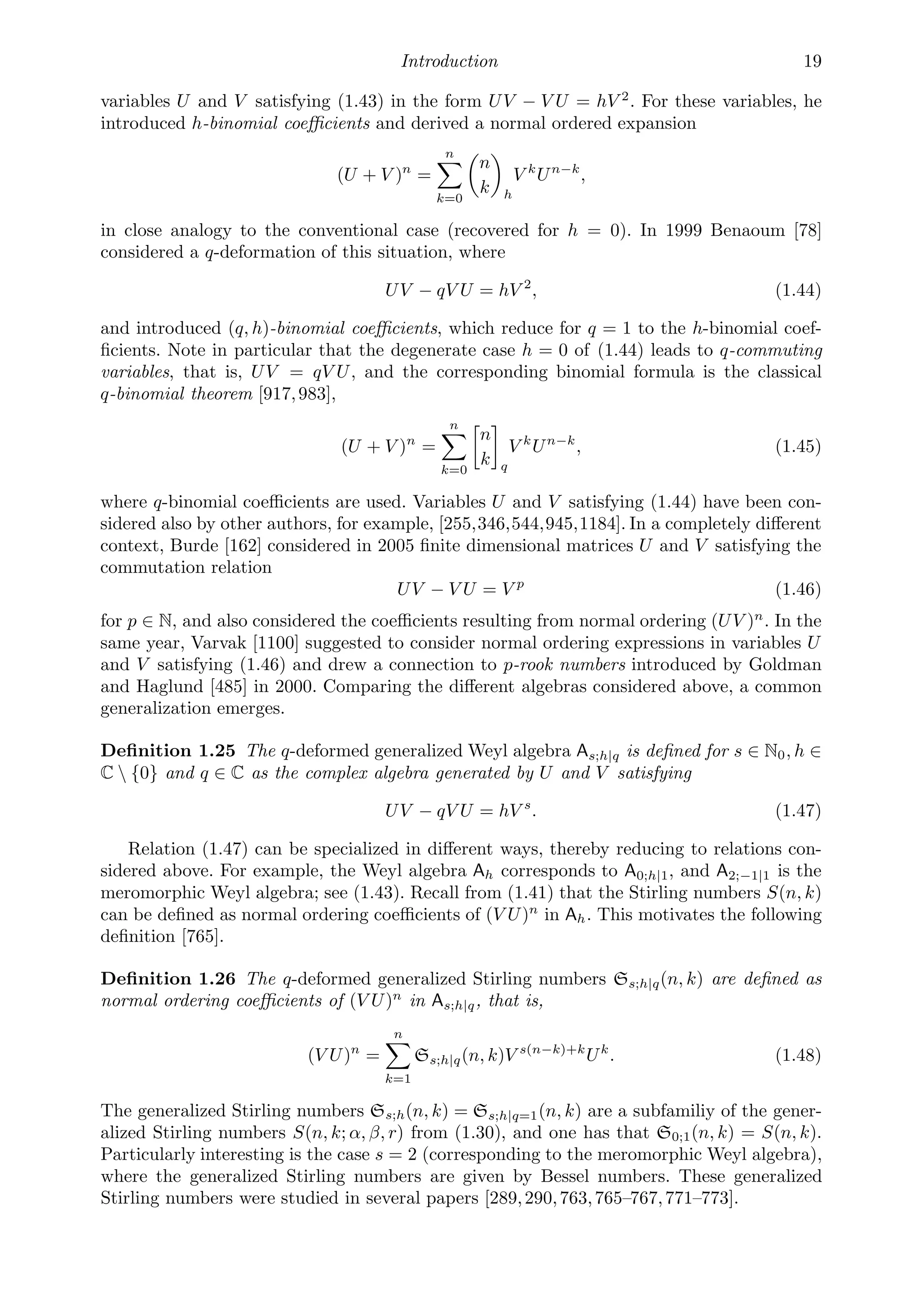 Introduction 19
variables U and V satisfying (1.43) in the form UV − V U = hV 2
. For these variables, he
introduced h-binomial coeﬃcients and derived a normal ordered expansion
(U + V )n
=
n

k=0

n
k

h
V k
Un−k
,
in close analogy to the conventional case (recovered for h = 0). In 1999 Benaoum [78]
considered a q-deformation of this situation, where
UV − qV U = hV 2
, (1.44)
and introduced (q, h)-binomial coeﬃcients, which reduce for q = 1 to the h-binomial coef-
ﬁcients. Note in particular that the degenerate case h = 0 of (1.44) leads to q-commuting
variables, that is, UV = qV U, and the corresponding binomial formula is the classical
q-binomial theorem [917,983],
(U + V )n
=
n

k=0
n
k q
V k
Un−k
, (1.45)
where q-binomial coeﬃcients are used. Variables U and V satisfying (1.44) have been con-
sidered also by other authors, for example, [255,346,544,945,1184]. In a completely diﬀerent
context, Burde [162] considered in 2005 ﬁnite dimensional matrices U and V satisfying the
commutation relation
UV − V U = V p
(1.46)
for p ∈ N, and also considered the coeﬃcients resulting from normal ordering (UV )n
. In the
same year, Varvak [1100] suggested to consider normal ordering expressions in variables U
and V satisfying (1.46) and drew a connection to p-rook numbers introduced by Goldman
and Haglund [485] in 2000. Comparing the diﬀerent algebras considered above, a common
generalization emerges.
Deﬁnition 1.25 The q-deformed generalized Weyl algebra As;h|q is deﬁned for s ∈ N0, h ∈
C  {0} and q ∈ C as the complex algebra generated by U and V satisfying
UV − qV U = hV s
. (1.47)
Relation (1.47) can be specialized in diﬀerent ways, thereby reducing to relations con-
sidered above. For example, the Weyl algebra Ah corresponds to A0;h|1, and A2;−1|1 is the
meromorphic Weyl algebra; see (1.43). Recall from (1.41) that the Stirling numbers S(n, k)
can be deﬁned as normal ordering coeﬃcients of (V U)n
in Ah. This motivates the following
deﬁnition [765].
Deﬁnition 1.26 The q-deformed generalized Stirling numbers Ss;h|q(n, k) are deﬁned as
normal ordering coeﬃcients of (V U)n
in As;h|q, that is,
(V U)n
=
n

k=1
Ss;h|q(n, k)V s(n−k)+k
Uk
. (1.48)
The generalized Stirling numbers Ss;h(n, k) = Ss;h|q=1(n, k) are a subfamiliy of the gener-
alized Stirling numbers S(n, k; α, β, r) from (1.30), and one has that S0;1(n, k) = S(n, k).
Particularly interesting is the case s = 2 (corresponding to the meromorphic Weyl algebra),
where the generalized Stirling numbers are given by Bessel numbers. These generalized
Stirling numbers were studied in several papers [289,290,763,765–767,771–773].
 